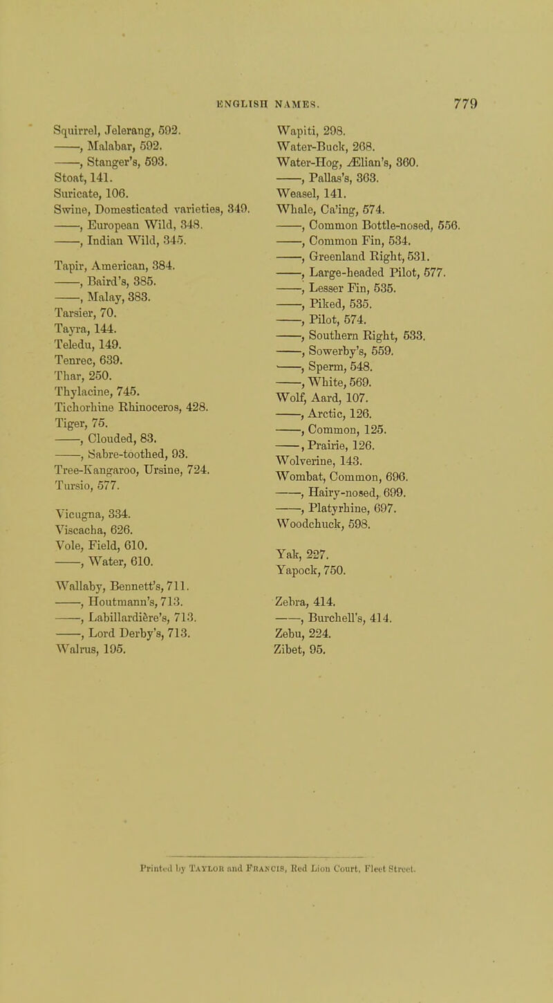 Squirrel, Jelerang, 592. , Malabar, 592. , Stanger's, 593. Stoat, 141. Suricate, 106. Swine, Domesticated varieties, 349. , European Wild, 348. , Indian Wild, 845. Tapir, American, 384. , Baird's, 385. , Malay, 383. Tarsier, 70. Tayra, 144. Teledu, 149. Tenrec, 639. Thar, 250. Thylacine, 745. Tichorhine Rhinoceros, 428. Tiger, 75. , Clouded, 83. , Sabre-toothed, 93. Tree-Kangaroo, Ursine, 724. Tursio, 577. Vicugna, 334. Viscacha, 626. Vole, Field, 610. , Water, 610. Wallaby, Bennett's, 711. , Houtmann's, 713. , Labillardifere's, 713. , Lord Derby's, 713. Walrus, 195. Wapiti, 298. Water-Buck, 268. Water-Hog, ^Elian's, 860. , Pallas's, 363. Weasel, 141. Whale, Ca'ing, 574. , Common Bottle-nosed, 556. , Common Fin, 534. , Greenland Right, 531. , Large-headed Pilot, 577. , Lesser Fin, 535. , Piked, 535. , Pilot, 574. , Southern Right, 533. , Sowerby's, 559. ■ , Sperm, 548. , White, 569. Wolf, Aard, 107. , Arctic, 126. , Common, 125. .Prairie, 126. Wolverine, 143. Wombat, Common, 696. , Hairy-nosed, 699. , Platyrhine, 697. Woodchuck, 598. Yak, 227. Yapock, 750. Zebra, 414. , Burchell's, 414. Zebu, 224. Zibet, 95. Printed by Tayluh and Fiukcis, Hud Lion Court, Fleel Street.