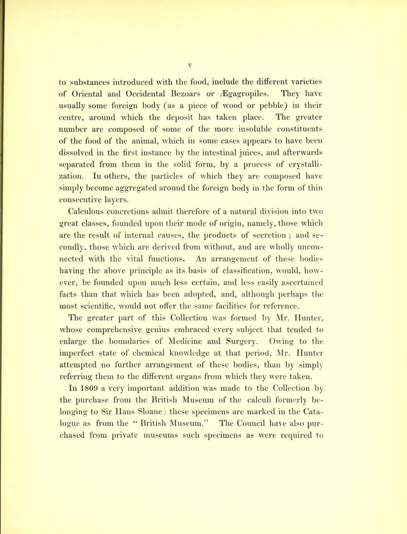 to substances introduced with the food, include the different varieties of Oriental and Occidental Bezoars or iEgagropiles. They have usually some foreign body (as a piece of wood or pebble) in their centre, around which the deposit has taken place. The greater number are composed of some of the more insoluble constituents of the food of the animal, which in some cases appears to have been dissolved in the first instance by the intestinal juices, and afterwards separated from them in the solid form, by a process of crystalli- zation. In others, the particles of which they are composed have simply become aggregated around the foreign body in the form of thin consecutive layers. Calculous concretions admit therefore of a natural division into two great classes, founded upon their mode of origin, namely, those which are the result of internal causes, the products of secretion ; and se- condly, those which are derived from without, and are wholly uncon- nected with the vital functions. An arrangement of these bodies having the above principle as its basis of classification, would, hoAv- ever, be founded upon much less certain, and less easily ascertained facts than that which has been adopted, and, although perhaps the most scientific, w^ould not offer the same facilities for reference. The greater part of this Collection Avas formed by Mr. Hunter, w^hose comprehensive genius embraced every subject that tended to enlarge the boundaries of Medicine and Surgery. Owing to the imperfect state of chemical knowledge at that period, Mr. Hunter attempted no further arrangement of these bodies, than by simply referring them to the different organs from which they were taken. In 1809 a very important addition was made to the Collection by the purchase from the British Museum of the calculi formerly be- longing to Sir Hans Sloane: these specimens are marked in the Cata- logue as from the  British Museum. The Council have also pur- chased from private museums such specimens as were required to