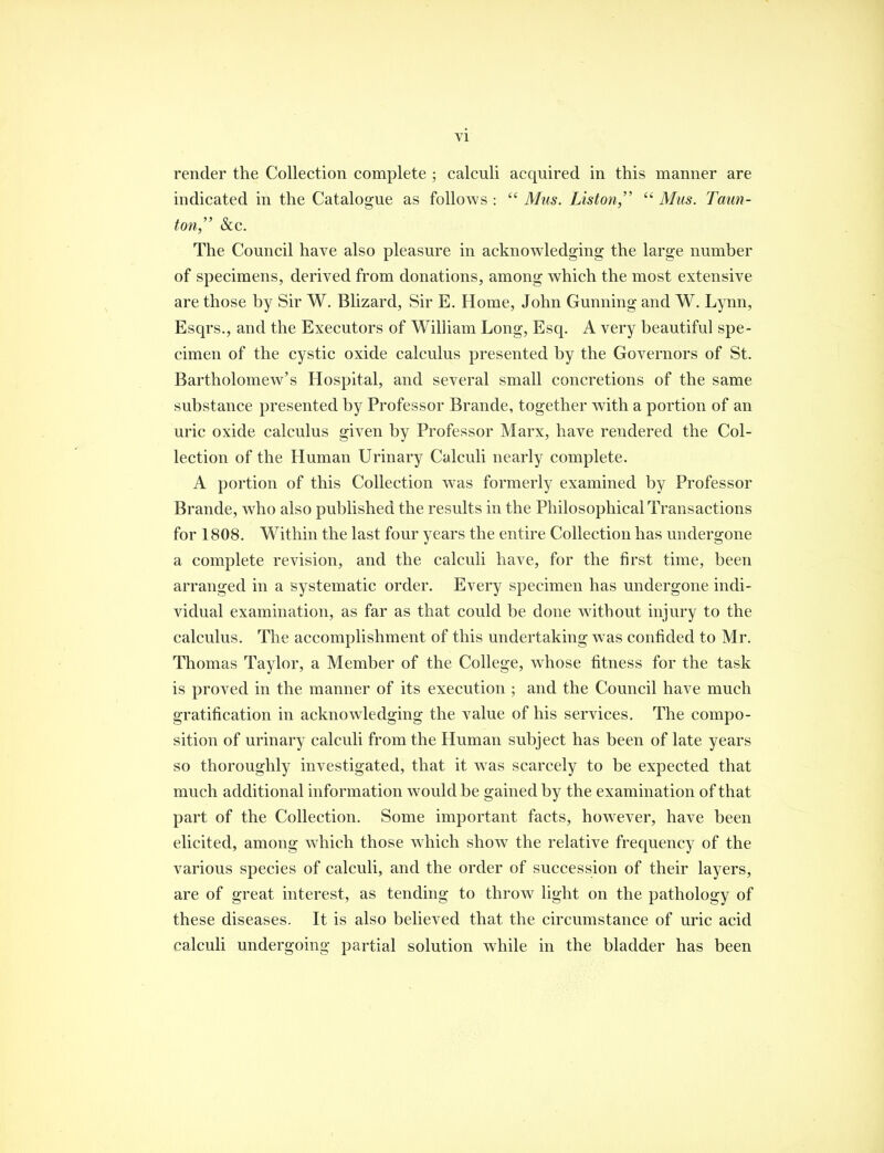 render the Collection complete ; calculi acquired in this manner are indicated in the Catalogue as follows :  Mus. Lisfon,  Mus. Taun- ton, Sec. The Council have also pleasure in acknowledging the large number of specimens, derived from donations, among which the most extensive are those by Sir W. Blizard, Sir E. Home, John Gunning and W. Lynn, Esqrs., and the Executors of William Long, Esq. A very beautiful spe- cimen of the cystic oxide calculus presented by the Governors of St. Bartholomew's Hospital, and several small concretions of the same substance presented by Professor Brande, together with a portion of an uric oxide calculus given by Professor Marx, have rendered the Col- lection of the Human Urinary Calculi nearly complete. A portion of this Collection was formerly examined by Professor Brande, who also published the results in the Philosophical Transactions for 1808. Within the last four years the entire Collection has undergone a complete revision, and the calculi have, for the first time, been arranged in a systematic order. Every specimen has undergone indi- vidual examination, as far as that could be done wdtbout injury to the calculus. The accomplishment of this undertaking was confided to Mr. Thomas Taylor, a Member of the College, whose fitness for the task is proved in the manner of its execution ; and the Council have much gratification in acknowledging the value of his services. The compo- sition of urinary calculi from the Human subject has been of late years so thoroughly investigated, that it w^as scarcely to be expected that much additional information would be gained by the examination of that part of the Collection. Some important facts, however, have been elicited, among which those which show the relative frequency of the various species of calculi, and the order of succession of their layers, are of great interest, as tending to throw light on the pathology of these diseases. It is also believed that the circumstance of uric acid calculi undergoing partial solution while in the bladder has been