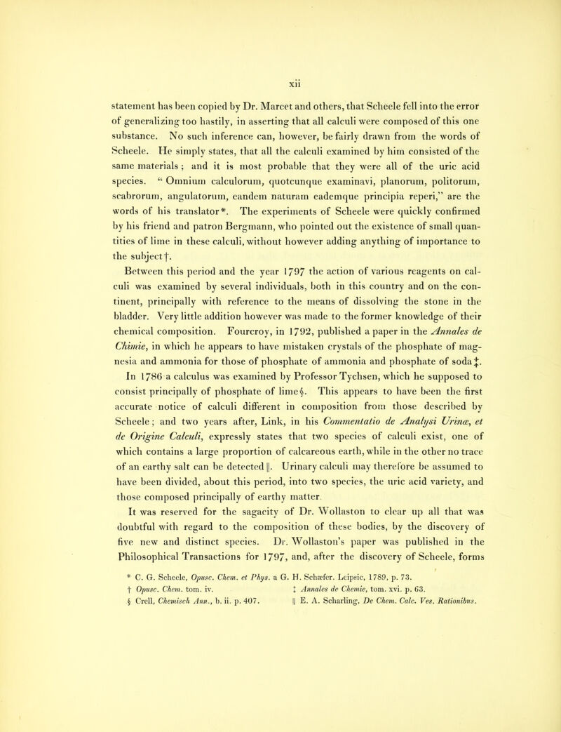 statement has been copied by Dr. Marcet and others, that Scheele fell into the error of generalizing too hastily, in asserting that all calculi were composed of this one substance. No such inference can, however, be fairly drawn from the words of Scheele. He simply states, that all the calculi examined by him consisted of the same materials ; and it is most probable that they were all of the uric acid species.  Omnium calculorum, quotcunque examinavi, planorum, politorum, scabrorum, angulatorum, eandem naturam eademque principia reperi, are the words of his translator*. The experiments of Scheele were quickly conBrmed by his friend and patron Bergmann, who pointed out the existence of small quan- tities of lime in these calculi, without however adding anything of importance to the subject j. Between this period and the year 1797 the action of various reagents on cal- culi was examined by several individuals, both in this country and on the con- tinent, principally with reference to the means of dissolving the stone in the bladder. Very little addition however was made to the former knowledge of their chemical composition. Fourcroy, in 1792, published a paper in the Annales de Chimie, in which he appears to have mistaken crystals of the phosphate of mag- nesia and ammonia for those of phosphate of ammonia and phosphate of soda;};. In 1786 a calculus was examined by Professor Tychsen, which he supposed to consist principally of phosphate of lime§. This appears to have been the first accurate notice of calculi different in composition from those described by Scheele; and two years after, Link, in his Commentatio de Analyst UrincB, et de Origine Calculi, expressly states that two species of calculi exist, one of which contains a large proportion of calcareous earth, while in the other no trace of an earthy salt can be detected []. Urinary calculi may therefore be assumed to have been divided, about this period, into two species, the uric acid variety, and those composed principally of earthy matter. It was reserved for the sagacity of Dr. Wollaston to clear up all that was doubtful with regard to the composition of these bodies, by the discovery of five new and distinct species. Dr. WoUaston's paper was published in the Philosophical Transactions for 1797, and, after the discovery of Scheele, forms * C. G. Scheele, Opusc. Chem. et Phys. a G. H. Schsefer. Leipsic, 1789, p. 73. t Opusc. Chem. torn. iv. + Annales de Chemie, torn. xvi. p. 63. § Crell, Ckemisch Ann., b. ii. p. 407. Il E. A. Scharling, De Chem. Calc. Ves. Rationibus. I