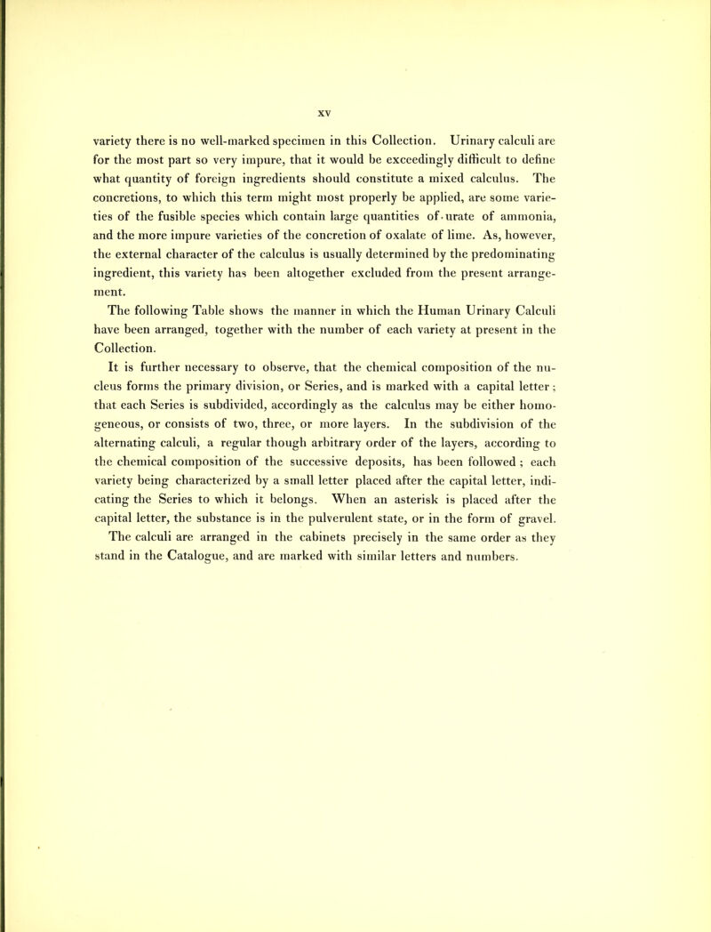 variety there is no well-marked specimen in this Collection, Urinary calculi are for the most part so very impure, that it would be exceedingly difficult to define what quantity of foreign ingredients should constitute a mixed calculus. The concretions, to which this term might most properly be applied, are some varie- ties of the fusible species which contain large quantities of-urate of ammonia, and the more impure varieties of the concretion of oxalate of lime. As, however, the external character of the calculus is usually determined by the predominating ingredient, this variety has been altogether excluded from the present arrange- ment. The following Table shows the manner in which the Human Urinary Calculi have been arranged, together with the number of each variety at present in the Collection. It is further necessary to observe, that the chemical composition of the nu- cleus forms the primary division, or Series, and is marked with a capital letter; that each Series is subdivided, accordingly as the calculus may be either homo- geneous, or consists of two, three, or more layers. In the subdivision of the alternating calculi, a regular though arbitrary order of the layers, according to the chemical composition of the successive deposits, has been followed ; each variety being characterized by a small letter placed after the capital letter, indi- cating the Series to which it belongs. When an asterisk is placed after the capital letter, the substance is in the pulverulent state, or in the form of gravel. The calculi are arranged in the cabinets precisely in the same order as they stand in the Catalogue, and are marked with similar letters and numbers.