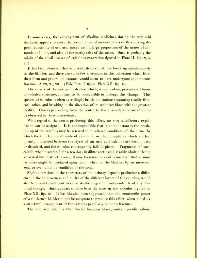 In some cases, the employment of alkaline medicines during the uric acid diathesis, appears to cause the precipitation of an amorphous earthy-looking de- posit, consisting' of uric acid mixed with a large proportion of the urates of am- monia and lime, and also of the earthy salts of the urine. Such is prohably the origin of the small masses of calculous concretion figured in Plate II. figs. 2,3, 4,5. It has been observed that uric acid calculi sometimes break up spontaneously in the bladder, and there are some few specimens in this collection which from their form and general appearance would seem to have underg-one spontaneous fracture. A 29, 91, 93. (Vide Plate I. fig. 6. Plate XII. fig. 10.) The variety of the uric acid calculus, which, when broken, presents a fibrous or radiated structure, appears to be most liable to undergo this change. This species of calculus is often exceedingly brittle, its laminae separating readily from each other, ^nd breaking in the direction of its radiating fibres with the greatest facility. Cracks proceeding from the centre to the circumference are often to be observed in these concretions. With regard to the causes producing this eft'ect, no very satisfactory expla- nation can be assigned. It is not improbable that in some instances the break- ing up of the calculus may be referred to an altered condition of the urine, by which the thin laminae of urate of ammonia, or the phosphates which are fre- quently interposed between the layers of an uric acid calculus are decomposed or dissolved, and the calculus consequently falls to pieces. Fragments of such calculi, when macerated for a few days in dilute acetic acid, readily admit of being separated into distinct layers ; it may therefore be easily conceived that a simi- lar effect might be produced upon them, when in the bladder, by an increased acid, or even alkaline condition of the urine. Slight alterations in the characters of the urinary deposit, producing; a differ- ence in the compactness and purity of the different layers of the calculus, would also be probably sufficient to cause its disintegration, independently of any che- mical change. Such appears to have been the case in the calculus figured in Plate XII, fig. 10. It has likewise been suggested, that the contractile power of a thickened bladder might be adequate to produce this effect, when aided by a structural arrangement of the calculus peculiarly liable to fracture. The uric acid calculus when heated becomes black, emits a peculiar odour,