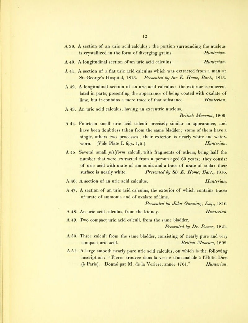 A 39. A section of an uric acid calculus ; the portion surrounding the nucleus is crystallized in the form of diverging grains. Hunterian. A 40. A longitudinal section of an uric acid calculus. Hunterian. A 41. A section of a flat uric acid calculus which was extracted from a man at St. George's Hospital, 1813. Presented by Sir E. Home, Bart., 1813. A 42. A longitudinal section of an uric acid calculus : the exterior is tubercu- lated in parts, presenting the appearance of being coated with oxalate of lime, but it contains a mere trace of that substance. Hunterian. A 43. An uric acid calculus, having an excentric nucleus. British Museum, 1809. A 44. Fourteen small uric acid calculi precisely similar in appearance, and have been doubtless taken from the same bladder; some of them have a single, others two processes ; their exterior is nearly white and water- worn. (Vide Plate I. 6gs. 4,5.) Hunterian. A 45. Several small pisiform calculi, with fragments of others, being half the number that were extracted from a person aged 60 years ; they consist of uric acid with urate of ammonia and a trace of urate of soda: their surface is nearly white. Presented by Sir E. Home, Bart., 1816. A 46. A section of an uric acid calculus. Hunterian. A 47. A section of an uric acid calculus, the exterior of which contains traces of urate of ammonia and of oxalate of lime. Presented by John Gunning, Esq., 1816. A 48. An uric acid calculus, from the kidney. Hunterian. A 49. Two compact uric acid calculi, from the same bladder. Presented by Dr. Power, 1821. A 50. Three calculi from the same bladder, consisting of nearly pure and very compact uric acid. British Museum, 1809. A 51. A large smooth nearly pure uric acid calculus, on which is the following inscription : Pierre trouvee dans la vessie d'un malade a I'Hotel Dieu (a Paris). Donne par M. de la Veriere, annee 1761. Hunterian.