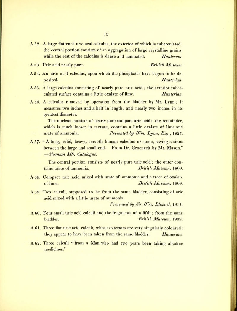 A 52. A large flattened uric acid calculus, the exterior of which is tuberculated ; the central portion consists of an aggregation of large crystalline grains, while the rest of the calculus is dense and laminated. Hunterian. A 53. Uric acid nearly pure. British Museum. A 54. An uric acid calculus, upon which the phosphates have begun to be de- posited. Hunterian. A 55. A large calculus consisting of nearly pure uric acid; the exterior tuber- culated surface contains a little oxalate of lime. Hunterian. A 56. A calculus removed by operation from the bladder by Mr. Lynn; it measures two inches and a half in length, and nearly two inches in its greatest diameter. The nucleus consists of nearly pure compact uric acid ; the remainder, which is much looser in texture, contains a little oxalate of lime and urate of ammonia. Presented hy Wm. Lynn, Esq., 1827. A 57.  A long, solid, heavy, smooth human calculus or stone, having a sinus between the large and small end. From Dr. Groenvelt by Mr. Mason. —Sloanian AIS. Catalogue. The central portion consists of nearly pure uric acid; the outer con- tains urate of ammonia. British Museum, 1809. A 58. Compact uric acid mixed with urate of ammonia and a trace of oxalate ofhme. British Museum, \S09. A 59. Two calculi, supposed to be from the same bladder, consisting of uric acid mixed with a little urate of ammonia. Presented by Sir fVm. Blizard, 1811. A 60. Four small uric acid calculi and the fragments of a fifth ; from the same bladder. British Museum, 1809. A 61. Three flat uric acid calculi, whose exteriors are very singularly coloured: they appear to have been taken from the same bladder. Hunterian. A 62. Three calculi from a Man who had two years been taking alkaline medicines.