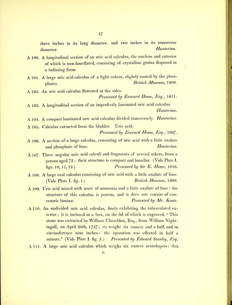 three inches in its long diameter, and two inches in its transverse diameter. Hunterian. A 100. A longitudinal section of an uric acid calculus, the nucleus and exterior of which is non-lamellated, consisting of crystalline grains disposed in a radiating form. A 101. A large uric acid calculus of a light colour, slightly coated by the phos- phates. British Museum^ 1809. A 102. An uric acid calculus flattened at the sides. Presented by Everard Home, Esq., 1811. A 103. A longitudinal section of an imperfectly laminated uric acid calculus. Hunterian. A 104. A compact laminated uric acid calculus divided transversely. Hunterian. A 105. Calculus extracted from the bladder. Uric acid. Presented by Everard Home., Esq., 1807- A 106. A section of a large calculus, consisting of uric acid with a little oxalate and phosphate of lime, Hunterian. A 107. Three angular uric acid calculi and fragments of several others, from a person aged 72 ; their structure is compact and lamellar. (Vide Plate I. figs. 10, 11, 12.) Presented by Sir E. Home, 1816. A 108. A large oval calculus consisting of uric acid with a little oxalate of lime. (Vide Plate I. fig. 1.) British Museum, 1809. A 109. Uric acid mixed with urate of ammonia and a little oxalate of lime: the structui-e of this calculus is porous, and it does not consist of con- centric laminae. Presented by Mr. Keate. A 110. An undivided uric acid calculus, finely exhibiting the tuberculated ex- terior ; it is inclosed in a box, on the lid of which is engraved,  This stone was extracted by William Cheselden, Esq., from William Night- ingall, on April 20th, 1737 ; its weight six ounces and a half, and in circumference nine inches : the operation was eftected in half a minute. (Vide Plate I. fig. 3.) Presented by Edward Stanley, Esq. A 111. A large uric acid calculus which weighs six ounces avoirdupois: this D