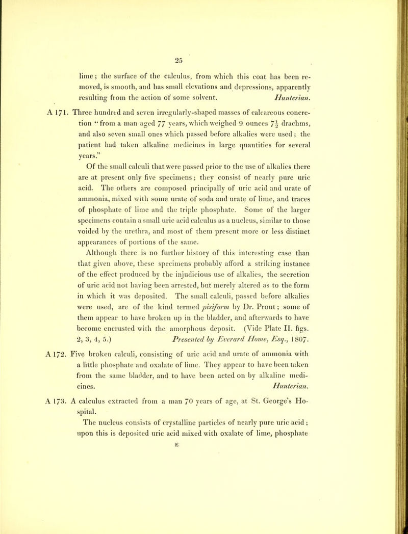 lime ; the surface of the calcuhis, from which this coat has been re- moved, is smooth, and has small elevations and depressions, apparently resulting from the action of some solvent. Huiiter'ian. A 171. Three hundred and seven irregularly-shaped masses of calcareous concre- tion from a man aged 77 years, which weighed 9 ounces 7^ drachms, and also seven small ones which passed before alkalies were used; the patient had taken alkaline medicines in large quantities for several years. Of the small calculi that were passed prior to the use of alkalies there are at present only five specimens ; they consist of nearly pure uric acid. The others are composed principally of uric acid and urate of ammonia, mixed vvith some urate of soda and urate of lime, and traces of phosphate of lime and the triple phosphate. Some of the larger specimens contain a small uric acid calculus as a nucleus, similar to those voided by the urethra, and most of them present more or less distinct appearances of portions of the same. Although there is no further history of this interesting case than that given above, these specimens probably afford a striking instance of the effect produced by the injudicious use of alkalies, the secretion of uric acid not having been arrested, but merely altered as to the form in which it was deposited. The small calculi, passed before alkalies were used, are of the kind termed pisiform by Dr. Front; some of them appear to have broken up in the bladder, and afterwards to have become encrusted with the amorphous deposit. (Vide Plate II. figs. 2, 3, 4, 5.) Presented by Everard Home, Esq., 1807. A 172. Five broken calculi, consisting of uric acid and urate of ammonia with a little phosphate and oxalate of lime. They appear to have been taken from the same bladder, and to have been acted on by alkaline medi- cines. Hunterian. A 173- A calculus extracted from a man 70 years of age, at St. George's Ho- spital. The nucleus consists of crystalline particles of nearly pure uric acid ; upon this is deposited uric acid mixed with oxalate of lime, phosphate £