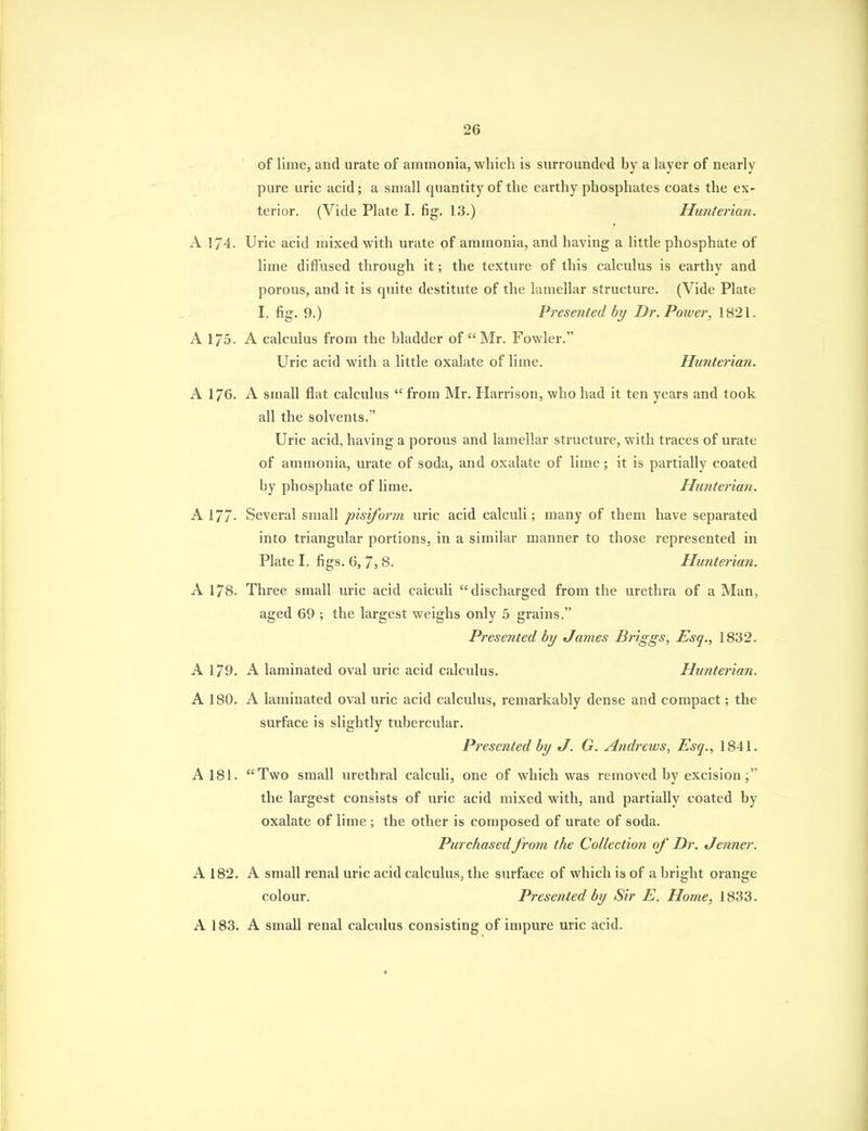 of lime, and urate of ammonia, which is surrounded by a layer of nearly pure uric acid; a small quantity of the earthy phosphates coats the ex- terior. (Vide Plate I. fig. 13.) Hunterian. A 174. Uric acid mixed with urate of ammonia, and having a little phosphate of lime diffused through it; the texture of this calculus is earthy and porous, and it is cpiite destitute of the lamellar structure. (Vide Plate I. fig. 9.) Presented hy Dr. Power, 1821, A 175. A calculus from the bladder of Mr. Fowler. Uric acid with a little oxalate of lime. Hunterian. A 176. A small flat calculus  from Mr. Harrison, who had it ten years and took all the solvents.  Uric acid, having a porous and lamellar structure, with traces of urate of ammonia, urate of soda, and oxalate of lime ; it is partially coated by phosphate of lime. Hunterian. A 177- Several small pisiform uric acid calculi; many of them have separated into triangular portions, in a similar manner to those represented in Plate I. figs. 6, 7, 8. Hunterian. A 178. Three small uric acid calculi discharged from the urethra of a Man, aged 69 ; the largest weighs only 5 grains. Presented by James Briggs, Esq., 1832. A 179. A laminated oval uric acid calculus. Hunterian, A 180. A laminated oval uric acid calculus, remarkably dense and compact; the surface is slightly tubercular. Presented by tl. G. Andrews, Esq., 1841. A 181. Two small urethral calculi, one of which was removed by excision the largest consists of uric acid mixed with, and partially coated by oxalate of lime ; the other is composed of urate of soda. Purchased from the Collection of Dr. Jenner. A 182. A small renal uric acid calculus, the surface of which is of a bright orange colour. Presented by Sir E. Home, 1833. A 183. A small renal calculus consisting of impure uric acid.