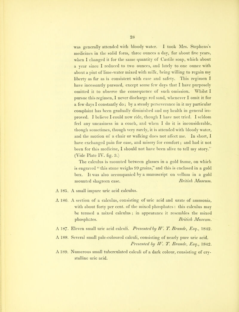 was generally attended with bloody water. I took Mrs. Stephens's medicines in the solid form, three ounces a day, for about five years, when I changed it for the same quantity of Castile soap, which about a year since I reduced to two ounces, and lately to one ounce with about a pint of lime-water mixed with milk, being willing to regain my liberty as far as is consistent with ease and safety. This regimen I have incessantly pursued, except some few days that I have purposely omitted it to observe the consequence of such omission. Whilst I pursue this regimen, I never discharge red sand, whenever I omit it for a few days I constantly do; by a steady perseverance in it my particular complaint has been gradually diminished and my health in general im- proved. I believe I could now ride, though I have not tried. I seldom feel any uneasiness in a coach, and when I do it is inconsiderable, though sometimes, though very rarely, it is attended with bloody water, and the motion of a chair or walking does not affect me. In short, I have exchanged pain for ease, and misery for comfort; and had it not been for this medicine, I should not have been alive to tell my story. (Vide Plate IV. fig. 3.) The calculus is mounted between glasses in a gold frame, on which is engraved  this stone weighs 99 grains, and this is enclosed in a gold box. It was also accompanied by a manuscript on vellum in a gold mounted shagreen case. British Museum. A 185. A small impure uric acid calculus. A 186. A section of a calculus, consisting of uric acid and urate of ammonia, with about forty per cent, of the mixed phosphates : this calculus may be termed a mixed calculus ; in appearance it resembles the mixed phosphates. British Museum. A 187. Eleven small uric acid calculi. Presentedhy W. T. Brande, Esq., 1842. A 188. Several small pale-coloured calculi, consisting of nearly pure uric acid. Presented by W. T. Brande, Esq., 1842. A 189. Numerous small tuberculated calculi of a dark colour, consisting of cry- stalline uric acid.