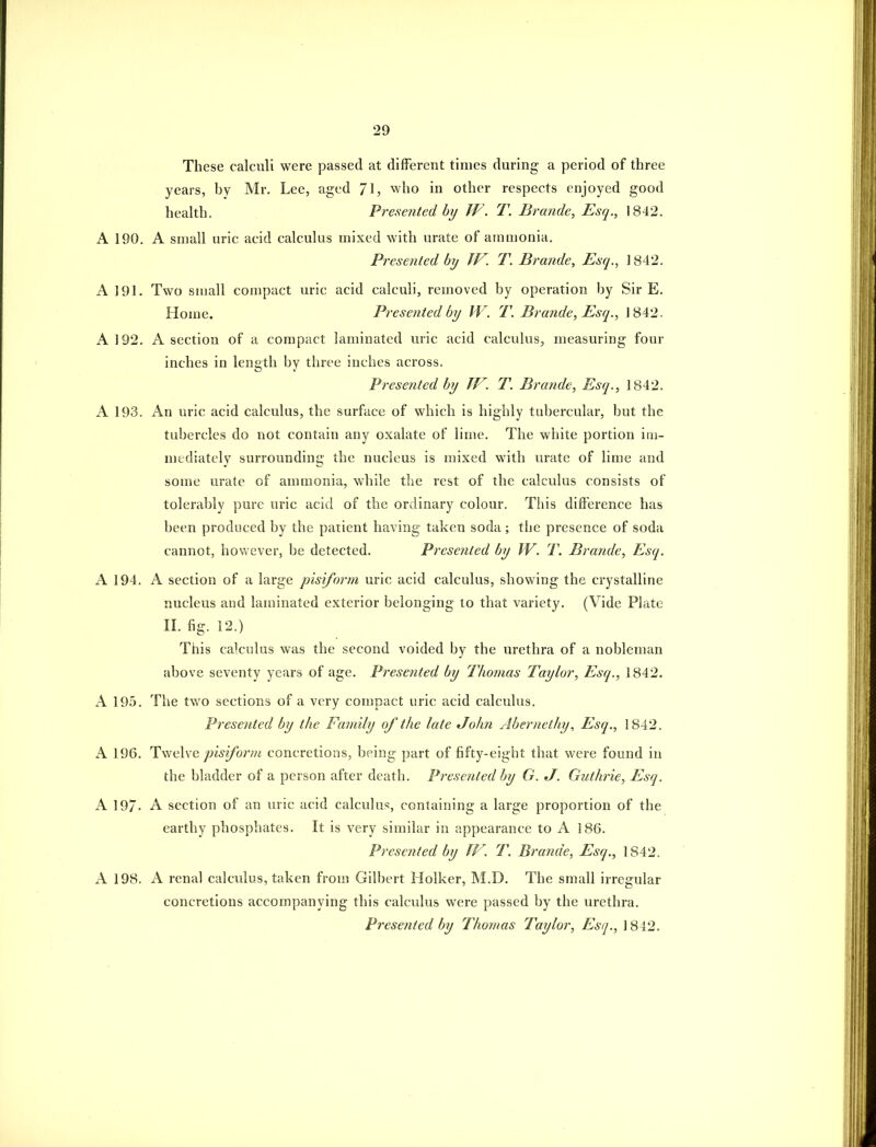 These calculi were passed at different times during a period of three years, by Mr. Lee, aged 71, who in other respects enjoyed good health. Presented by W. T. Brande, Esq., 1842. A 190. A small uric acid calculus mixed with urate of ammonia. Presented by JV. T. Brande, Esq., 1842. A 191. Two small compact uric acid calculi, removed by operation by Sir E. Home. Presented by JV. T. Brande, Esq., 1842. A 192. A section of a compact laminated uric acid calculus, measuring four inches in length by three inches across. Presented by TV. T. Brande, Esq., 1842. A 193. An uric acid calculus, the surface of which is highly tubercular, but the tubercles do not contain any oxalate of lime. The white portion im- mediately surrounding the nucleus is mixed with urate of lime and some urate of ammonia, while the rest of the calculus consists of tolerably pure uric acid of the ordinary colour. This difference has been produced by the patient having taken soda; the presence of soda cannot, however, be detected. Presented by W. T. Brande, Esq. A 194. A section of a large pisiform uric acid calculus, showing the crystalline nucleus and laminated exterior belonging to that variety. (Vide Phtte II. fig. 12.) This calculus was the second voided by the urethra of a nobleman above seventy years of age. Presented by Thomas Taylor, Esq., 1842. A 195. The two sections of a very compact uric acid calculus. Presented by the Family of the late John Abernethy, Esq., 1842. A 196. li'^iiiwe pisiform concretions, being part of fifty-eight that were found in the bladder of a person after death. Presented by G. J. Guth'ie, Esq. A 197- A section of an uric acid calculus, containing a large proportion of the earthy phosphates. It is very similar in appearance to A 186. Presented by TF. T. Brande, Esq., 1842. A 198. A renal calculus, taken from Gilbert Holker, M.D. The small irregular concretions accompanying this calculus were passed by the urethra. Presented by Thomas Taylor, Esq., 1842.