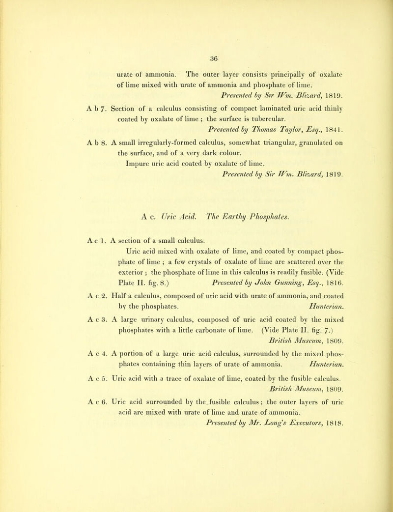 urate of ammonia. The outer layer consists principally of oxalate of lime mixed with urate of ammonia and phosphate of lime. Presented by Sir TFm. Blizard, 1819. A b 7- Section of a calculus consisting of compact laminated uric acid thinly coated by oxalate of lime ; the surface is tubercular. Presented by Thomas Taylor, Esq., 1841. A b 8. A small irregularly-formed calculus, somewhat triangular, granulated on the surface, and of a very dark colour. Impure uric acid coated by oxalate of lime. Presented by Sir Wm. Blizard, 1819. A c. Uric Acid. The Earthy Phosphates. Ac 1. A section of a small calculus. Uric acid mixed with oxalate of lime, and coated by compact phos- phate of lime ; a few crystals of oxalate of lime are scattered over the exterior ; the phosphate of lime in this calculus is readily fusible. (Vide Plate II. fig. 8.) Presented by John Gunning, Esq., 1816. A c 2. Half a calculus, composed of uric acid with urate of ammonia, and coated by the phosphates. Hunterian. A c 3. A large urinary calculus, composed of uric acid coated by the mixed phosphates with a little carbonate of lime. (Vide Plate II. fig. 7-) British Museum, 1809. A c 4. A portion of a large uric acid calculus, surrounded by the mixed phos- phates containing thin layers of urate of ammonia. Hunterian. A c 5. Uric acid with a trace of oxalate of lime, coated by the fusible calculus. British Museum, 1809. A c 6. Uric acid surrounded by the fusible calculus ; the outer layers of uric acid are mixed with urate of lime and urate of ammonia. Presented by Mr. Longs Executors, 1818.