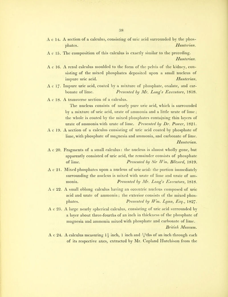 A c 14. A section of a calculus, consisting of uric acid surrounded by the phos- phates. Hunterian. A c 15. The composition of this calculus is exactly similar to the preceding. Hunterian. A c 16. A renal calculus moulded to the form of the pelvis of the kidney, con- sisting of the mixed phosphates deposited upon a small nucleus of impure uric acid. Hunterian. A c 17- Impure uric acid, coated by a niixture of phosphate, oxalate, and car- bonate of lime. Presented by Mr. Longs Executors, 1818. A c 18. A transverse section of a calculus. The nucleus consists of nearly pure uric acid, which is surrounded by a mixture of uric acid, urate of ammonia and a little urate of lime ■ the whole is coated by the mixed phosphates containing thin layers of urate of ammonia with urate of lime. Presented by Dr. Poiver, 1821. A c 19. A section of a calculus consisting of uric acid coated by phosphate of lime, with phosphate of magnesia and ammonia, and carbonate of lime. Hunterian. A c 20. Fragments of a small calculus: the nucleus is almost wholly gone, but apparently consisted of uric acid, the remainder consists of phosphate of lime. Presented by Sir If7n. Ulizurd, 1819. A c 21. Mixed phosphates upon a nucleus of uric acid: the portion immediately surrounding the nucleus is mixed with urate of lime and urate of am- monia. Presented by Mr. Longs Executors, 1818. A c 22. A small oblong calculus having an eccentric nucleus composed of uric acid and urate of ammonia; the exterior consists of the mixed phos- phates. Presented by TVm. Lynn, Esq., 182/. A c 23. A large nearly spherical calculus, consisting of uric acid surrounded by a layer about three-fourths of an inch in thickness of the phosphate of magnesia and ammonia mixed with phosphate and carbonate of lime. British Museum. A c 24. A calculus measuring 1^ inch, 1 inch and -g-ths of an inch through each of its respective axes, extracted by Mr, Copland Hutchison from the