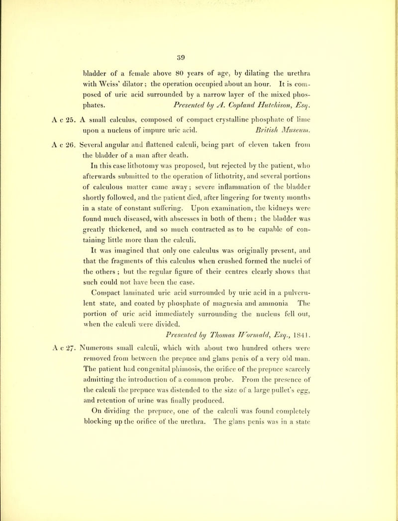 bladder of a female above 80 years of age, by dilating the urethra with Weiss' dilator ; the operation occupied about an hour. It is com- posed of uric acid surrounded by a narrow layer of the mixed phos- phates. Pi^esented by A. Copland Hutchison, Esq. A c 25. A small calculus, composed of compact crystalline phosphate of lime upon a nucleus of impure uric acid. British Musemu. A c 26. Several angular and flattened calculi, being part of eleven taken from the bladder of a man after death. In this case lithotomy was proposed, but rejected by the patient, who afterwards submitted to the operation of lithotrity, and several portions of calculous matter came away ; severe inflammation of the bladder shortly followed, and the patient died, after lingering for twenty months in a state of constant suffering. Upon examination, the kidneys were found much diseased, with abscesses in both of them ; the bladder was greatly thickened, and so much contracted as to be capable of con- taining little more than the calculi. It was imagined that only one calculus was originally present, and that the fragments of this calculus when crushed formed the nuclei of the others ; but the regular figure of their centres clearly shows that such could not have been the case. Compact laminated uric acid surrounded by uric acid in a pulveru- lent state, and coated by phosphate of magnesia and ammonia The portion of uric acid immediately surrounding the nucleus fell out, when the calculi were divided. Presented by Thomas TJ^orrnald, Esq., 1841, A c 27- Numerous small calculi, which with about two hundred others were removed from between the prepuce and glans penis of a very old man. The patient had congenital phimosis, the orifice of the prepuce scarcely admitting the introduction of a common probe. From the presence of the calculi the prepuce was distended to the size of a large pullet's egg, and retention of urine was finally produced. On dividing the prepuce, one of the calculi was found completely blocking up the orifice of the urethra. The glans penis was in a state