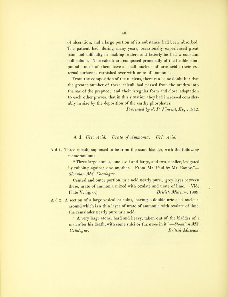 of ulceration, and a large portion of its substance had been absorbed. The patient had, during many years, occasionally experienced great pain and difficulty in making water, and latterly he had a constant stillicidium. The calculi are composed principally of the fusible com- pound ; most of them have a small nucleus of uric acid ; their ex- ternal surface is varnished over with urate of ammonia. From the composition of the nucleus, there can be no doubt but that the greater number of these calculi had passed from the urethra into the sac of the prepuce; and their irregular form and close adaptation to each other proves, that in this situation they had increased consider- ably in size by the deposition of the earthy phosphates. Presented by J. P. Vincent, Esq., 1842. A d. Uric Acid. Urate of Ammonia. Uric Acid. A d 1. Three calculi, supposed to be from the same bladder, with the following memorandum:  Three large stones, one oval and large, and two smaller, levigated by rubbing against one another. From Mr, Paul by Mr. Ranby.— Sloanian MS. Catalogue. Central and outer portion, uric acid nearly pure; grey layer between these, urate of ammonia mixed with oxalate and urate of lime. (Vide Plate V. fig. 6.) British Museum, 1809. A d 2. A section of a large vesical calculus, having a double uric acid nucleus, around which is a thin layer of urate of ammonia with oxalate of lime, the remainder nearly pure uric acid.  A very large stone, hard and heavy, taken out of the bladder of a man after his death, with some sulci or furrowes in it.—Sloanian MS. Catalogue. British Museum.