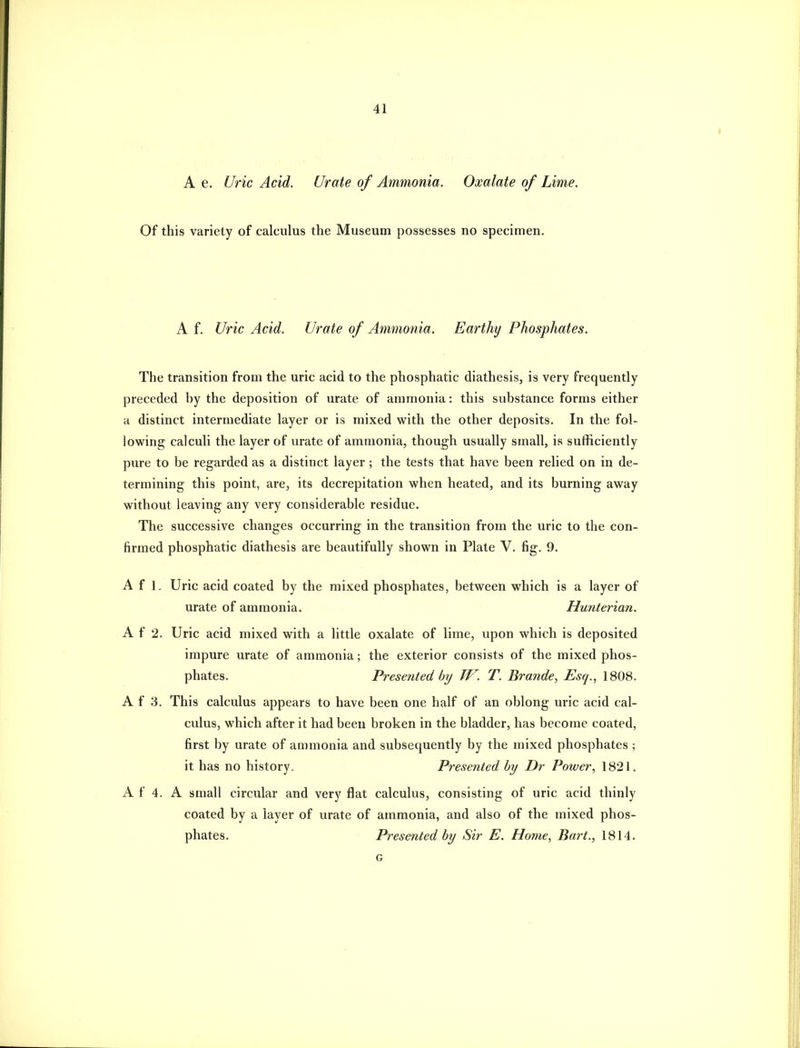 A e. Uric Acid. Urate of Ammonia. Oxalate of Lime. Of this variety of calculus the Museum possesses no specimen. A f. Uric Acid. Urate of Ammo7iia. Earthy Phosphates. The transition from the uric acid to the phosphatic diathesis, is very frequently preceded by the deposition of urate of ammonia: this substance forms either a distinct intermediate layer or is mixed with the other deposits. In the fol- lowing calculi the layer of urate of ammonia, though usually small, is sufficiently pure to be regarded as a distinct layer; the tests that have been relied on in de- termining this point, are, its decrepitation when heated, and its burning away without leaving any very considerable residue. The successive changes occurring in the transition from the uric to the con- firmed phosphatic diathesis are beautifully shown in Plate V. fig. 9. A f 1. Uric acid coated by the mixed phosphates, between which is a layer of urate of ammonia. Hujiterian. A f 2. Uric acid mixed with a little oxalate of lime, upon which is deposited impure urate of ammonia; the exterior consists of the mixed phos- phates. Presented by W. T. Brande, Esq., 1808. A f 3. This calculus appears to have been one half of an oblong uric acid cal- culus, which after it had been broken in the bladder, has become coated, first by urate of ammonia and subsequently by the mixed phosphates ; it has no history. Presented by Dr Power, 1821. A f 4. A small circular and very flat calculus, consisting of uric acid thinly coated by a layer of urate of ammonia, and also of the mixed phos- phates. Presented by Sir E. Home, Bart., 1814. G