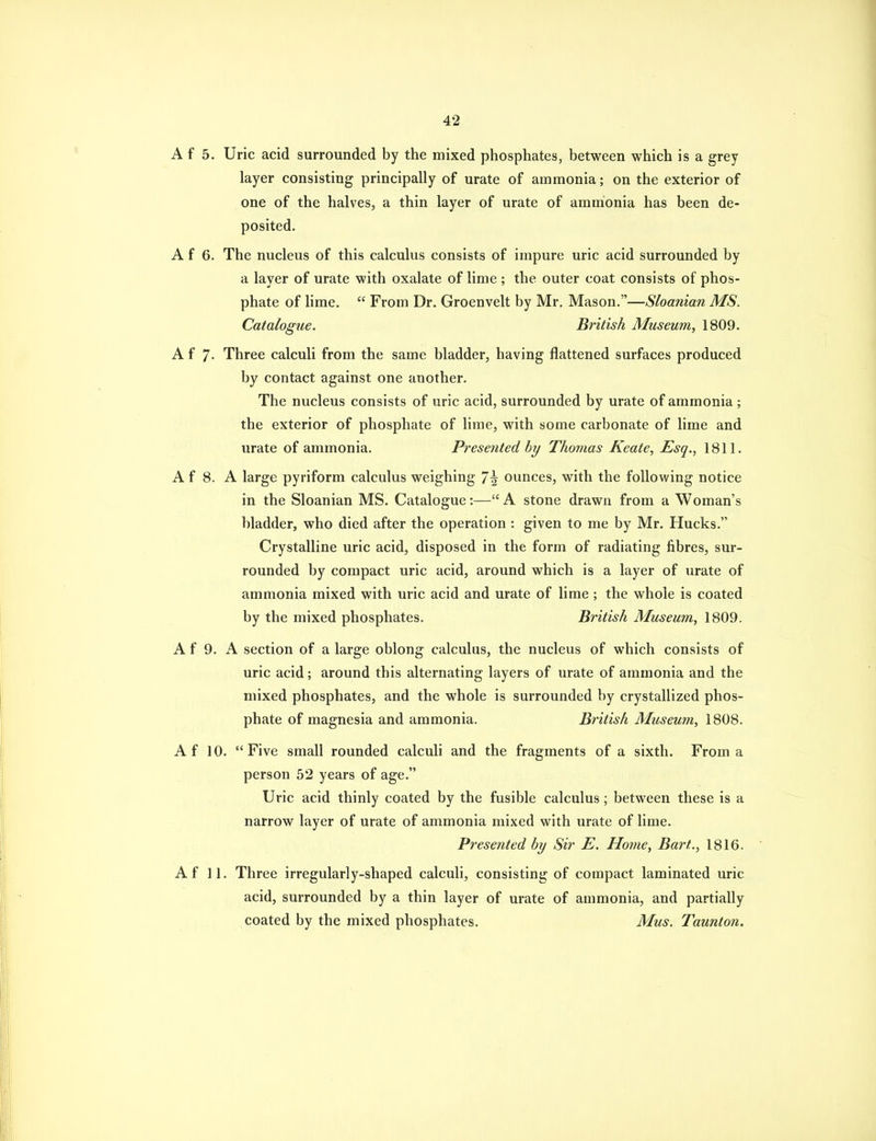 A f 5. Uric acid surrounded by the mixed phosphates, between which is a grey layer consisting principally of urate of ammonia; on the exterior of one of the halves, a thin layer of urate of ammonia has been de- posited. A f 6. The nucleus of this calculus consists of impure uric acid surrounded by a layer of urate with oxalate of lime ; the outer coat consists of phos- phate of lime. From Dr. Groenvelt by Mr. Mason.—Sloanian MS. Catalogue. British Museum, 1809. A f 7- Three calculi from the same bladder, having flattened surfaces produced by contact against one another. The nucleus consists of uric acid, surrounded by urate of ammonia ; the exterior of phosphate of lime, with some carbonate of lime and urate of ammonia. Presented by Thomas Keate, Esq., 1811. A f 8. A large pyriform calculus weighing 7\ ounces, with the following notice in the Sloanian MS. Catalogue:— A stone drawn from a Woman's bladder, who died after the operation : given to me by Mr. Hucks. Crystalline uric acid, disposed in the form of radiating fibres, sur- rounded by compact uric acid, around which is a layer of urate of ammonia mixed with uric acid and urate of lime ; the whole is coated by the mixed phosphates. British Museum, 1809. A f 9. A section of a large oblong calculus, the nucleus of which consists of uric acid; around this alternating layers of urate of ammonia and the mixed phosphates, and the whole is surrounded by crystallized phos- phate of magnesia and ammonia. British Museum, 1808. Af 10. Five small rounded calculi and the fragments of a sixth. From a person 52 years of age. Uric acid thinly coated by the fusible calculus; between these is a narrow layer of urate of ammonia mixed with urate of lime. Presented by Sir E. Home, Bart., 1816. Af 11. Three irregularly-shaped calculi, consisting of compact laminated uric acid, surrounded by a thin layer of urate of ammonia, and partially coated by the mixed phosphates. Mus. Taunton.