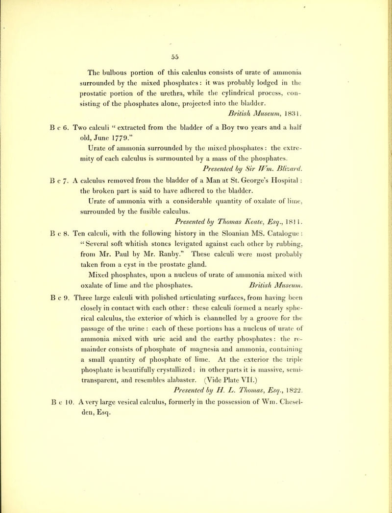 The bulbous portion of this calculus consists of urate of ammonia surrounded by the mixed phosphates: it was probably lodged in the prostatic portion of the urethra, while the cylindrical process, con- sisting of the phosphates alone, projected into the bladder. British Museum, 1831. B c 6, Two calculi  extracted from the bladder of a Boy two years and a half old, June 1779- Urate of ammonia surrounded by the mixed phosphates : the extre- mity of each calculus is surmounted by a mass of the phosphates. Presented by Sir TVm. Blizard. B c 7. A calculus removed from the bladder of a Man at St. George's Hospital : the broken part is said to have adhered to the bladder. Urate of ammonia with a considerable quantity of oxalate of lime, surrounded by the fusible calculus. Presented by Thomas Keate, Esq., 1811. B c 8. Ten calculi, with the following history in the Sloanian MS. Catalogue :  Several soft whitish stones levigated against each other by rubbing, from Mr. Paul by Mr. Ranby. These calculi were most probably taken from a cyst in the prostate gland. Mixed phosphates, upon a nucleus of urate of ammonia mixed with oxalate of lime and the phosphates. British Museum. B c 9. Three large calculi with polished articulating surfaces, from having been closely in contact with each other: these calculi formed a nearly sphe- rical calculus, the exterior of which is channelled by a groove for the passage of the urine : each of these portions has a nucleus of urate of ammonia mixed with uric acid and the earthy phosphates: the re- mainder consists of phosphate of magnesia and ammonia, containing a small quantity of phosphate of lime. At the exterior the triple phosphate is beautifully crystallized; in other parts it is massive, semi- transparent, and resembles alabaster. (Vide Plate VII.) Presented by H. L. Thomas, Esq., 1822. Be 10. A very large vesical calculus, formerly in the possession of Wm. Chesel- den, Esq.