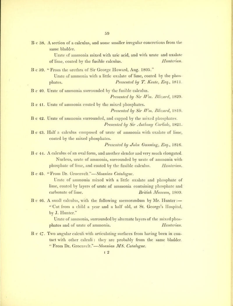 B c 38. A section of a calculus, and some smaller irregular concretions from the same bladder. Urate of ammonia mixed with uric acid, and with urate and oxalate of lime, coated by the fusible calculus. Hunterian. B c 39. From the urethra of Sir George Howard, Aug. 1805. Urate of ammonia with a little oxalate of lime, coated by the phos- phates. Presented by T. Keate, Esq., 1811. B c 40. Urate of ammonia surrounded by the fusible calculus. Presented by Sir JV^n. Blizard, 1829. B c 41. Urate of ammonia coated by the mixed phosphates. Presented by Sir fVm. Blizard, 1819. B c 42. Urate of ammonia surrounded, and capped by the mixed phosphates. Presented by Sir Anthony Carlisle, 1821. B c 43. Half a calculus composed of urate of ammonia with oxalate of lime, coated by the mixed phosphates. Presented by John Gunning, Esq., 1816. B c 44. A calculus of an oval form, and another slender and very much elongated. Nucleus, urate of ammonia, surrounded by urate of ammonia with phosphate of lime, and coated by the fusible calculus. Hunterian. B c 45. From Dr. Groenvelt.—Sloanian Catalogue. Urate of ammonia mixed with a little oxalate and phosphate of lime, coated by layers of urate of ammonia containing phosphate and carbonate of lime. British Museum, 1809. B c 46. A small calculus, with the following memorandum by Mr. Hunter:— Cut from a child a year and a half old, at St. George's Hospital, by J. Hunter. Urate of ammonia, surrounded by alternate layers of the mixed phos- phates and of urate of ammonia. Hunterian. B c 47. Two angular calculi with articulating surfaces from having been in con- tact with other calculi : they are probably from the same bladder, From Dr. Groenvelt.—Sloanian MS. Catalogue. I 2