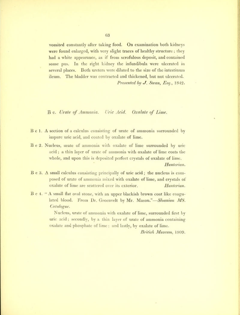 vomited constantly after taking food. On examination both kidneys were found enlarged^ with very shght traces of healthy structure ; they had a white appearance, as if from scrofulous deposit, and contained some pus. In the right kidney the infundibula were ulcerated in several places. Both ureters were dilated to the size of the intestinum ileum. The bladder was contracted and thickened, but not ulcerated. Presented, hy J. Swan, Esq., 1842. B e. Urate of Ammonia. Uric Acid. Oxalate of Lime. B e 1. A section of a calculus consisting of urate of ammonia surrounded by impure mic acid, and coated by oxalate of lime. B e 2. Nucleus, urate of ammonia with oxalate of lime surrounded by uric acid ; a thin layer of urate of ammonia with oxalate of lime coats the whole, and upon this is deposited perfect crystals of oxalate of lime. Hunterian. B e 3. A small calculus consisting principally of uric acid; the nucleus is com- posed of urate of ammonia mixed with oxalate of lime, and crystals of oxalate of lime are scattered over its exterior. Hunterian. B e 4. A small flat oval stone, with an upper blackish brown coat like coagu- lated blood. From Dr. Groenvelt by Mr. Mason.—Sloanian MS. Catalogue. Nucleus, urate of ammonia with oxalate of lime, surrounded first by uric acid ; secondly, by a thin layer of urate of ammonia containing oxalate and phosphate of lime ; and lastly, by oxalate of lime. British Museum, 1809.