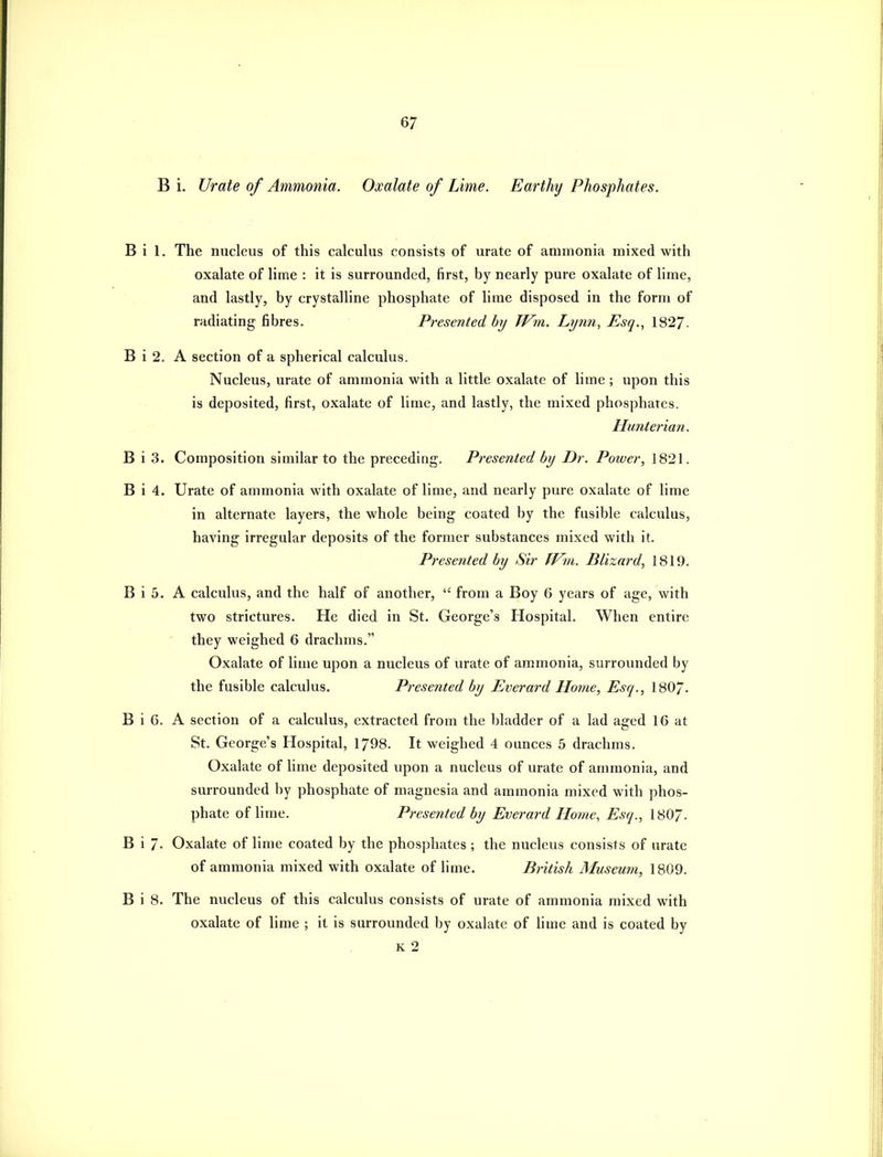 B i. Urate of Ammonia. Oxalate of Lime. Earthy Phosphates. B i 1. The nucleus of this calculus consists of urate of ammonia mixed with oxalate of lime : it is surrounded, first, by nearly pure oxalate of lime, and lastly, by crystalline phosphate of lime disposed in the form of radiating fibres. Presented by JVm. Lynn, Esq., 1827. B i 2. A section of a spherical calculus. Nucleus, urate of ammonia with a little oxalate of lime ; upon this is deposited, first, oxalate of lime, and lastly, the mixed phosphates. Himteria7i. B i 3. Composition similar to the preceding. Presented hy Dr. Power, 1821. B i 4. Urate of ammonia with oxalate of lime, and nearly pure oxalate of lime in alternate layers, the whole being coated by the fusible calculus, having irregular deposits of the former substances mixed with it. Presented by Sir fVm. Blizard, 1819. B i 5. A calculus, and the half of another, from a Boy 6 years of age, with two strictures. He died in St. George's Hospital. When entire ' they weighed 6 drachms. Oxalate of lime upon a nucleus of urate of ammonia, surrounded by the fusible calculus. Presented by Everard Home, Esq., 180/. B i 6. A section of a calculus, extracted from the bladder of a lad aged 16 at St. George's Hospital, 1798. It weighed 4 ounces 5 drachms. Oxalate of lime deposited upon a nucleus of urate of ammonia, and surrounded by phosphate of magnesia and ammonia mixed with phos- phate of lime. Presented by Everard Home, Esq., 1807. B i 7- Oxalate of lime coated by the phosphates ; the nucleus consists of urate of ammonia mixed with oxalate of lime. British Museum, 1809. B i 8. The nucleus of this calculus consists of urate of ammonia mixed with oxalate of lime ; it is surrounded by oxalate of lime and is coated by K 2