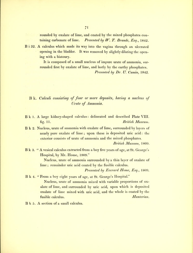 rounded by oxalate of lime, and coated by the mixed phosphates con- taining carbonate of lime. Presented by TV. T. Brajide, Esq., 1842. B i 32. A calculus which made its way into the vagina through an ulcerated opening in the bladder. It was removed by slightly dilating the open- ing with a bistoury. It is composed of a small nucleus of impure urate of ammonia, sur- rounded first by oxalate of lime, and lastly by the earthy phosphates. Presented by Dr. U. Cumin, 1842. B k. Calculi consisting of four or more deposits, having a nucleus of Urate of Ammonia. B k ], A large kidney-shaped calculus: delineated and described Plate VIII. fig. 11. British Museum. B k 2. Nucleus, urate of ammonia with oxalate of lime, surrounded by layers of nearly pure oxalate of lime ; upon these is deposited uric acid: the exterior consists of urate of ammonia and the mixed phosphates. British Museum, 1809. B k 3. A vesical calculus extracted from a boy five years of age, at St. George's Hospital, by Mr. Home, 1809. Nucleus, urate of ammonia surrounded by a thin layer of oxalate of lime ; remainder uric acid coated by the fusible calculus. Presented by Everard Home, Esq., 1809. B k 4.  From a boy eight years of age, at St. George's Hospital. Nucleus, urate of ammonia mixed with variable proportions of ox- alate of lime, and surrounded by uric acid, upon which is deposited oxalate of lime mixed with uric acid, and the whole is coated by the fusible calculus. Hunteria7i. B k 5. A section of a small calculus.