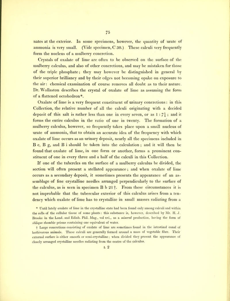 nates at the exterior. In some specimens, however, the quantity of urate of ammonia is very small. (Vide specimen, C 30.) These calculi very frequently form the nucleus of a mulberry concretion. Crystals of oxalate of lime are often to be observed on the surface of the mulberry calculus, and also of other concretions, and may be mistaken for those of the triple phosphate ; they may however be distinguished in general by their superior brilliancy and by their edges not becoming opake on exposure to the air: chemical examination of course removes all doubt as to their nature. Dr. Wollaston describes the crystal of oxalate of lime as assuming the form of a flattened octohedron*. Oxalate of lime is a very frequent constituent of urinary concretions : in this Collection, the relative number of all the calculi originating with a decided deposit of this salt is rather less than one in every seven, or as 1 : 7^ ; and it forms the entire calculus in the ratio of one in twenty. The formation of a mulberry calculus, however, so frequently takes place upon a small nucleus of urate of ammonia, that to obtain an accurate idea of the frequency with which oxalate of lime occurs as an urinary deposit, nearly all the specimens included in B c, B g, and B i should be taken into the calculation ; and it will then be found that oxalate of lime, in one form or another, forms a prominent con- stituent of one in every three and a half of the calculi in this Collection. If one of the tubercles on the surface of a mulberry calculus be divided, the section will often present a stellated appearance ; and when oxalate of lime occurs as a secondary deposit, it sometimes presents the appearance of an as- semblage of fine crystalline needles arranged perpendicularly to the surface of the calculus, as is seen in specimen B b 211- From these circumstances it is not improbable that the tubercular exterior of this calculus arises from a ten- dency which oxahite of lime has to crystallize in small masses radiating from a * Until lately oxalate of lime in the crystalline state had been found only among calculi and within the cells of the cellular tissue of some plants: this substance is, however, described by Mr. H. J. Brooke in the Lond. and Edinb. Phil. Mag., vol xvi., as a mineral production, having the form of oblique rhombic prisms containing one equivalent of water. t Large concretions consisting of oxalate of lime are sometimes found in the intestinal canal of herbivorous animals. These calculi are generally formed around a mass of vegetable fibre. Their external surface is either smooth or semi-crystaUine; when divided they present the appearance of closely arranged crystalline needles radiating from the centre of the calculus. L 2