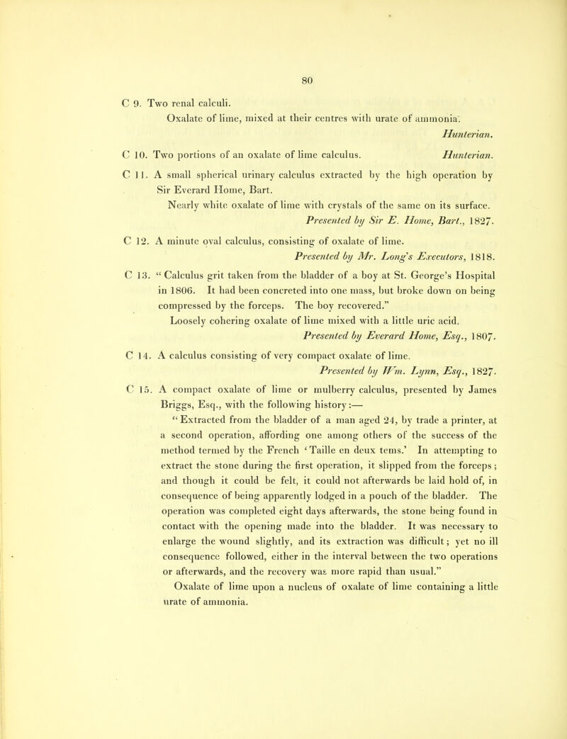 C 9. Two renal calculi. Oxalate of lime, mixed at their centres with urate of ammonia. Hunterian. C 10. Two portions of an oxalate of lime calculus. Hunterian. C ] 1. A small spherical urinary calculus extracted by the high operation by Sir Everard Home, Bart. Nearly white oxalate of lime with crystals of the same on its surface. Presented by Sir E. Home, Bart., 1827- C 12. A minute oval calculus, consisting of oxalate of lime. Presented by Mr. Longs Executors, 1818. C 13.  Calculus grit taken from the bladder of a boy at St. George's Hospital in 1806. It had been concreted into one mass, but broke down on being compressed by the forceps. The boy recovered. Loosely cohering oxalate of lime mixed with a little uric acid. Presented by Everard Home, Esq., 1807- C 14. K calculus consisting of very compact oxalate of lime. Presented by TVm. Lynn, Esq., 1827- C 1,5. A compact oxalate of lime or mulberry calculus, presented by James Brig'gs, Esq., with the following history:—  Extracted from the bladder of a man aged 24, by trade a printer, at a second operation, affording one among others of the success of the method termed by the French ' Taille en deux tems.' In attempting to extract the stone during the first operation, it slipped from the forceps; and though it could be felt, it could not afterwards be laid hold of, in consequence of being apparently lodged in a pouch of the bladder. The operation was completed eight days afterwards, the stone being found in contact with the opening made into the bladder. It was necessary to enlarge the wound slightly, and its extraction was difficult; yet no ill consequence followed, either in the interval between the two operations or afterwards, and the recovery was. more rapid than usual. Oxalate of lime upon a nucleus of oxalate of lime containing a little urate of ammonia.