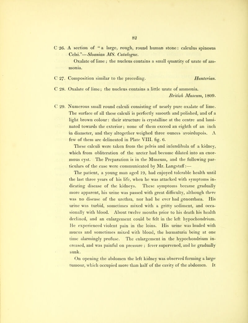 C 26. A section of a large, rough, round human stone: calculus spinosus Celsi.—Sloanian MS. Catalogue. Oxalate of lime ; the nucleus contains a small quantity of urate of am- monia. C 27. Composition similar to the preceding. Hunterian. C 28. Oxalate of lime; the nucleus contains a little urate of ammonia. British Museum, 1809. C 29. Numerous small round calculi consisting of nearly pure oxalate of lime. The surface of all these calculi is perfectly smooth and polished, and of a light brown colour: their structure is crystalline at the centre and lami- nated towards the exterior; none of them exceed an eighth of an inch in diameter, and they altogether weighed three ounces avoirdupois. A few of them are delineated in Plate VIII. fig. 6. These calculi were taken from the pelvis and infundibula of a kidney, which from obliteration of the ureter had become dilated into an enor- mous cyst. The Preparation is in the Museum, and the following par- ticulars of the case were communicated by Mr. LangstafF:— The patient, a young man aged 19, had enjoyed tolerable health until the last three years of his life, when he was attacked with symptoms in- dicating disease of the kidneys. These symptoms became gradually more apparent, his urine was passed with great difficulty, although there was no disease of the urethra, nor had he ever had gonorrhoea. His urine was turbid, sometimes mixed with a gritty sediment, and occa- sionally with blood. About twelve months prior to his death his health declined, and an enlargement could be felt in the left hypochondrium. He experienced violent pain in the loins. His urine was loaded with mucus and sometimes mixed with blood, the hoematuria being at one time alarmingly profuse. The enlargement in the hypochondrium in- creased, and was painful on pressure ; fever supervened, and he gradually sunk. On opening the abdomen the left kidney was observed forming a large tumour, which occupied more than half of the cavity of the abdomen. It