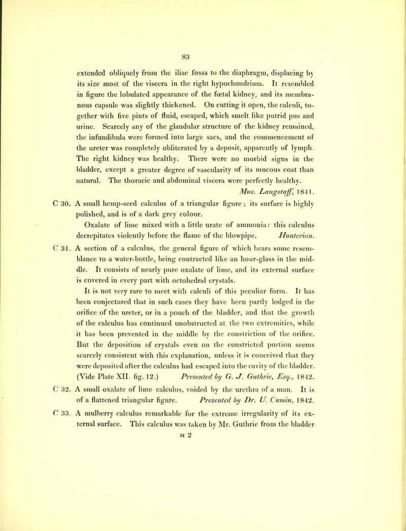 extended obliquely from the iliac fossa to the diaphragm, displacing by its size most of the viscera in the right hypochondrium. It resembled in figure the lobulated appearance of the foetal kidney, and its membra- nous capsule was slightly thickened. On cutting it open, the calculi, to- gether with five pints of fluid, escaped, which smelt like putrid pus and urine. Scarcely any of the glandular structure of the kidney remained, the infundibula were formed into large sacs, and the commencement of the ureter was completely obliterated by a deposit, apparently of lymph. The right kidney was healthy. There were no morbid signs in the bladder, except a greater degree of vascularity of its mucous coat than natural. The thoi'acic and abdominal viscera were perfectly healthy. Mus. Langstajf, 1841. C 30. A small hemp-seed calculus of a triangular figure ; its surface is highly polished, and is of a dark grey colour. Oxalate of lime mixed with a little urate of ammonia: this calculus decrepitates violently before the flame of the blowpipe. Hunterian. C 31. A section of a calculus, the general figure of which bears some resem- blance to a water-bottle, being contracted like an hour-glass in the mid- dle. It consists of nearly pure oxalate of lime, and its external surface is covered in every part with octohedral crystals. It is not very rare to meet with calculi of this peculiar form. It has been conjectured that in such cases they have been partly lodged in the orifice of the ureter, or in a pouch of the bladder, and that the growth of the calculus has continued unobstructed at the two extremities, while it has been prevented in the middle by the constriction of the orifice. But the deposition of crystals even on the constricted portion seems scarcely consistent with this explanation, unless it is conceived that they were deposited after the calculus had escaped into the cavity of the bladder. (Vide Plate XIL fig. 12.) Presented by G. J. Guthrie, Esq., 1842. C 32. A small oxalate of lime calculus, voided by the urethra of a man. It is of a flattened triangular figure. Presented by Dr. U. Cumin, 1842. C 33. A mulberry calculus remarkable for the extreme irregularity of its ex- ternal surface. This calculus was taken by Mr. Guthrie from the bladder M 2