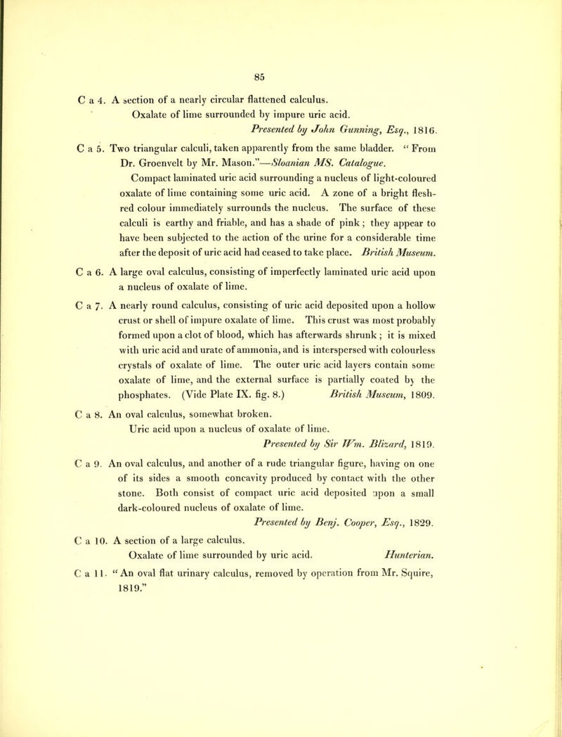 C a 4. A section ot a nearly circular flattened calculus. Oxalate of lime surrounded by impure uric acid. Presented by John Gunning, Esq., 1816. C a 5. Two triangular calculi, taken apparently from the same bladder. From Dr. Groenvelt by Mr. Mason.—Sloanian MS. Catalogue. Compact laminated uric acid surrounding a nucleus of light-coloured oxalate of lime containing some uric acid. A zone of a bright flesh- red colour immediately surrounds the nucleus. The surface of these calculi is earthy and friable, and has a shade of pink; they appear to have been subjected to the action of the urine for a considerable time after the deposit of uric acid had ceased to take place. British Museum. C a 6. A large oval calculus, consisting of imperfectly laminated uric acid upon a nucleus of oxalate of lime. C a 7- A nearly round calculus, consisting of uric acid deposited upon a hollow crust or shell of impure oxalate of lime. This crust was most probably formed upon a clot of blood, which has afterwards shrunk ; it is mixed with uric acid and urate of ammonia, and is interspersed with colourless crystals of oxalate of lime. The outer uric acid layers contain some oxalate of lime, and the external surface is partially coated b) the phosphates. (Vide Plate IX. fig. 8.) British Museum, 1809. C a 8. An oval calculus, somewhat broken. Uric acid upon a nucleus of oxalate of lime. Presented by Sir TVm. Blizard, 1819. C a 9. An oval calculus, and another of a rude triangular figure, having on one of its sides a smooth concavity produced by contact with the other stone. Both consist of compact uric acid deposited -jpon a small dark-coloured nucleus of oxalate of lime. Presented by Benj. Cooper, Esq., 1829. C a 10. A section of a large calculus. Oxalate of lime surrounded by uric acid. Hunterian. C a 11- An oval flat urinary calculus, removed by operation from Mr. Squire, 1819.
