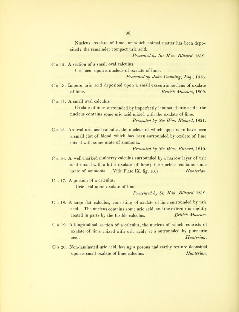 Nucleus, oxalate of lime, on which animal matter has been depo- sited ; the remainder compact uric acid. Presented by Sir Wm. Blizard, 1819. C a 12. A section of a small oval calculus. Uric acid upon a nucleus of oxalate of lime. Presented by John Gunnings Esq., 1816. C a 13. Impure uric acid deposited upon a small excentric nucleus of oxalate of Hme. British Museum, IS09. C a 14. A small oval calculus. Oxalate of lime surrounded by imperfectly laminated uric acid ; the nucleus contains some uric acid mixed with the oxalate of lime. Presented by Sir TVm. Blizard, 1821. C a 15. An oval uric acid calculus, the nucleus of which appears to have been a small clot of blood, which has been surrounded by oxalate of lime mixed with some urate of ammonia. Presented by Sir IVm. Blizard, 1819. C a 16. A well-marked mulberry calculus surrounded by a narrow layer of uric acid mixed with a little oxalate of lime; the nucleus contains some urate of ammonia. (Vide Plate IX. fig. 10.) Hunterian. C a ] 7- A portion of a calculus. Uric acid upon oxalate of lime. Presented by Sir ffni. Blizard, 1819. C a 18. A large flat calculus, consisting of oxalate of hme surrounded by uric acid. The nucleus contains some uric acid, and the exterior is slightly coated in parts by the fusible calculus. British Museum. C a 19. A longitudinal section of a calculus, the nucleus of which consists of oxalate of lime mixed with uric acid; it is surrounded by pure uric acid. Hunterian. C a 20. Non-laminated uric acid, having a porous and earthy texture deposited upon a small oxalate of lime calculus. Hunterian.