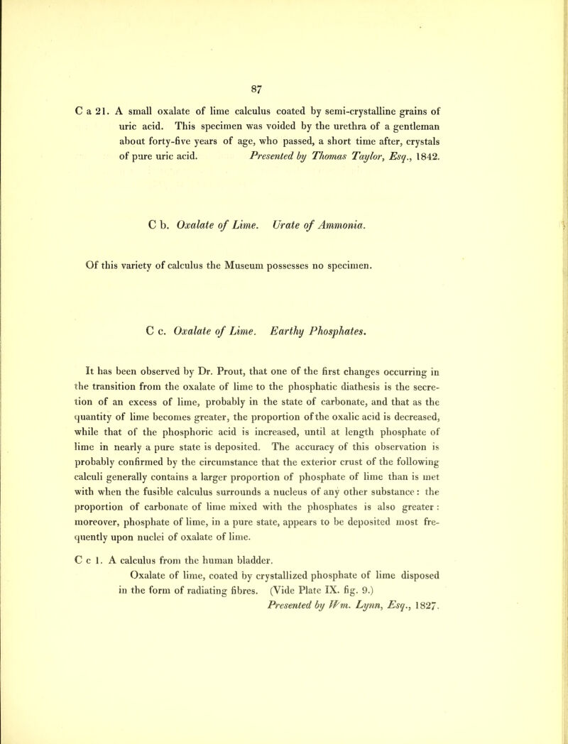 C a 21. A small oxalate of lime calculus coated by semi-crystalline grains of uric acid. This specimen was voided by the urethra of a gentleman about forty-five years of age, who passed, a short time after, crystals of pure uric acid. Presented by Thomas Taylor, Esq., 1842. C b. Oxalate of Lime, Urate of Ammonia. Of this variety of calculus the Museum possesses no specimen. C c. Oxalate of Lime. Earthy Phosphates. It has been observed by Dr. Prout, that one of the first changes occurring in the transition from the oxalate of lime to the phosphatic diathesis is the secre- tion of an excess of lime, probably in the state of carbonate, and that as the quantity of lime becomes greater, the proportion of the oxalic acid is decreased, while that of the phosphoric acid is increased, until at length phosphate of lime in nearly a pure state is deposited. The accuracy of this observation is probably confirmed by the circumstance that the exterior crust of the following- calculi generally contains a larger proportion of phosphate of lime than is met with when the fusible calculus surrounds a nucleus of any other substance: the proportion of carbonate of lime mixed with the phosphates is also greater : moreover, phosphate of lime, in a pure state, appears to be deposited most fre- quently upon nuclei of oxalate of lime. C c 1. A calculus from the human bladder. Oxalate of lime, coated by crystallized phosphate of lime disposed in the form of radiating fibres. (Vide Plate IX. fig. 9.) Presented by IPm. Lynn, Esq., 1827-