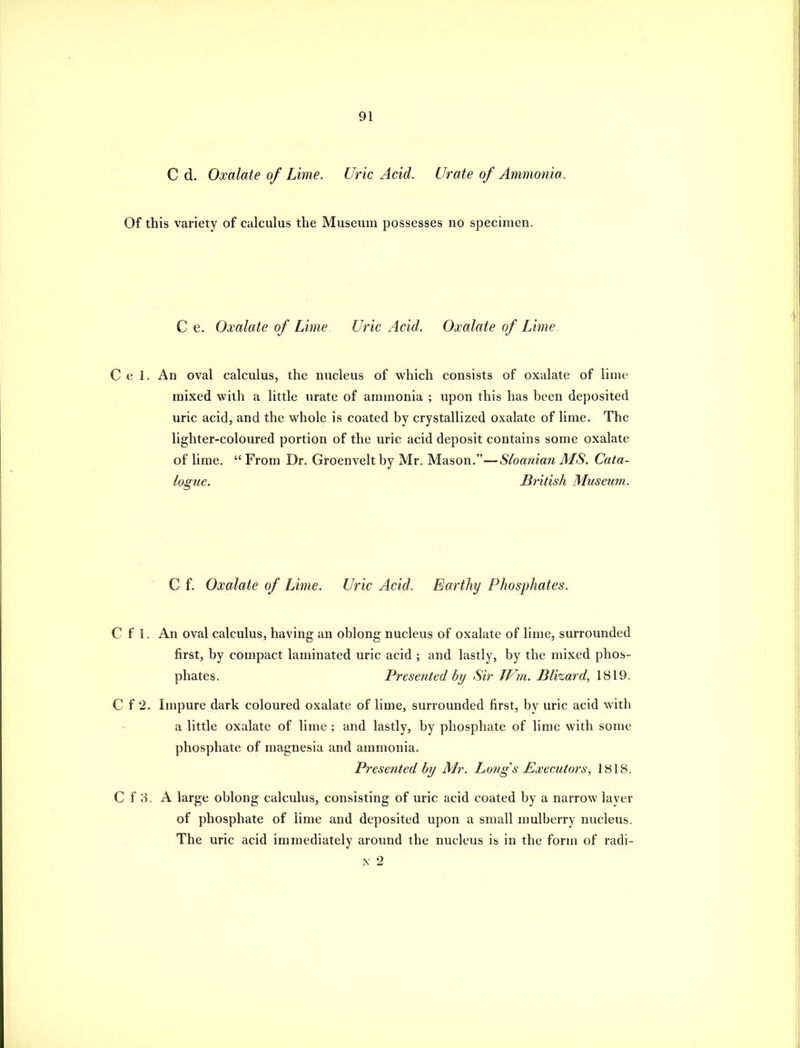 C d. Oxalate of Lime. Uric Acid. Urate of Ammonia. Of this variety of calculus the Museum possesses no specimen. C e. Oxalate of Lime. Uric Acid. Oxalate of Lime. Cel. An oval calculus, the nucleus of which consists of oxalate of lime mixed with a little urate of ammonia ; upon this has been deposited uric acid, and the whole is coated by crystallized oxalate of lime. The lighter-coloured portion of the uric acid deposit contains some oxalate of lime,  From Dr. Groenvelt by Mr. Mason.—Sloanian MS. Cata- logue. British Musetim.  C f. Oxalate of Lime. Uric Acid. Earthy Phosphates. C f 1. An oval calculus, having an oblong nucleus of oxalate of lime, surrounded first, by compact laminated uric acid ; and lastly, by the mixed phos- phates. Presented by Sir JVm. Blizard, 1819. C f 2. Impure dark coloured oxalate of lime, surrounded first, by uric acid with a little oxalate of lime ; and lastly, by phosphate of lime with some phosphate of magnesia and ammonia. Presented by Mr. Longs Executors, 1818. C f 3. A large oblong calculus, consisting of uric acid coated by a narrow layer of phosphate of lime and deposited upon a small mulberry nucleus. The uric acid immediately around the nucleus is in the form of radi- i\ 2