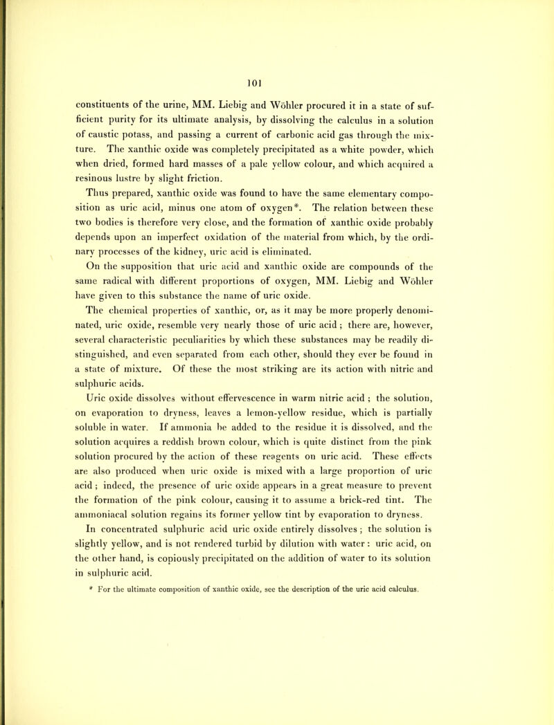 constituents of the urine, MM. Liebig and Wohler procured it in a state of suf- ficient purity for its ultimate analysis, by dissolving the calculus in a solution of caustic potass, and passing a current of carbonic acid gas through the mix- ture. The xanthic oxide was completely precipitated as a white powder, which when dried, formed hard masses of a pale yellow colour, and which acquired a resinous lustre by slight friction. Thus prepared, xanthic oxide was found to have the same elementary compo- sition as uric acid, minus one atom of oxygen*. The relation between these two bodies is therefore very close, and the formation of xanthic oxide probably depends upon an imperfect oxidation of the material from which, by the ordi- nary processes of the kidney, uric acid is eliminated. On the supposition that uric acid and xanthic oxide are compounds of the same radical with difterent proportions of oxygen, MM. Liebig and Wohler have given to this substance the name of uric oxide. The chemical properties of xanthic, or, as it may be more properly denomi- nated, uric oxide, resemble very nearly those of uric acid ; there are, however, several characteristic peculiarities by which these substances may be readily di- stinguished, and even separated from each other, should they ever be found in a state of mixture. Of these the most striking are its action with nitric and sulphuric acids. Uric oxide dissolves without effervescence in warm nitric acid ; the solution, on evaporation to dryness, leaves a lemon-yellow residue, which is partially soluble in water. If ammonia be added to the residue it is dissolved, and the solution acquires a reddish brown colour, which is quite distinct from the pink solution procured by the action of these reagents on uric acid. These effects are also produced when uric oxide is mixed with a large proportion of uric acid ; indeed, the presence of uric oxide appears in a great measure to prevent the formation of the pink colour, causing it to assume a brick-red tint. The ammoniacal solution regains its former yellow tint by evaporation to dryness. In concentrated sulphuric acid uric oxide entirely dissolves ; the solution is slightly yellow, and is not rendered turbid by dilution with water : uric acid, on the other hand, is copiously precipitated on the addition of water to its solution in sulphuric acid. * For the ultimate composition of xanthic oxide, see the description of the uric acid calculus.