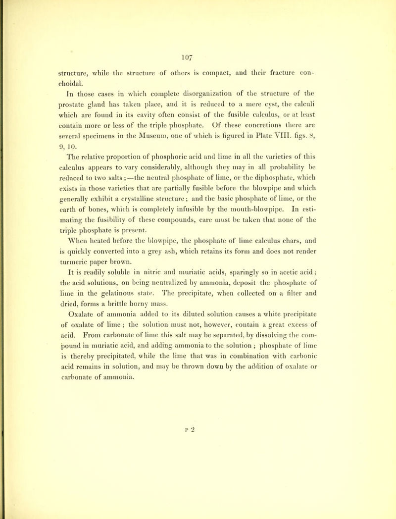 structure, while the structure of others is compact, and their fracture con- choidal. In those cases in which complete disorganization of the structure of the prostate gland has taken place, and it is reduced to a mere cyst, the calculi which are found in its cavity often consist of the fusible calculus, or at least contain more or less of the triple phosphate. Of these concretions there are several specimens in the Museum, one of which is figured in Plate VIII. figs. 8, 9, 10. The relative proportion of phosphoric acid and lime in all the varieties of this calculus appears to vary considerably, although they may in all probability be reduced to two salts ;—the neutral phosphate of lime, or the diphosphate, which exists in those varieties that are partially fusible before the blowpipe and which generally exhibit a crystalline structure ; and the basic phosphate of lime, or the earth of bones, which is completely infusible by the mouth-blowpipe. In esti- mating the fusibility of these compounds, care must be taken that none of the triple phosphate is present. When heated before the blowpipe, the phosphate of lime calculus chars, and is quickly converted into a grey ash, which retains its form and does not render turmeric paper brown. It is readily soluble in nitric and muriatic acids, sparingly so in acetic acid ; the acid solutions, on being neutralized by ammonia, deposit the phosphate of lime in the gelatinous state. The precipitate, when collected on a filter and dried, forms a brittle horny mass. Oxalate of ammonia added to its diluted solution causes a white precipitate of oxalate of lime ; the solution must not, however, contain a great excess of acid. From carbonate of lime this salt may be separated, by dissolving the com- pound in muriatic acid, and adding ammonia to the solution ; phosphate of lime is thereby precipitated, while the lime that was in combination with carbonic acid remains in solution, and may be thrown down by the addition of oxalate or carbonate of ammonia. p 2