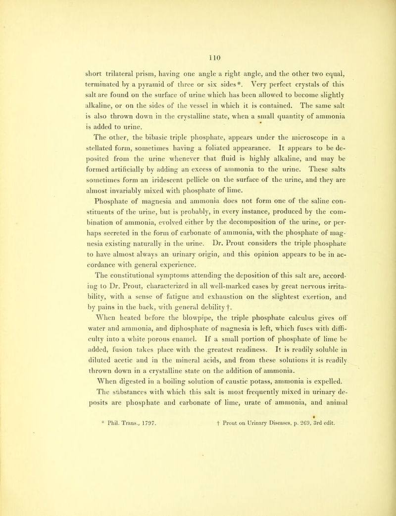short trilateral prism, having one angle a right angle, and the other two equal, terminated ])y a pyramid of three or six sides*. Very perfect crystals of this salt are found on the surface of urine which has been allowed to become slightly alkaline, or on the sides of the vessel in which it is contained. The same salt is also thrown down in the crystalline state, when a small quantity of ammonia is added to urine. The other, the bibasic triple phosphate, appears under the microscope in a stellated form, sometimes having a foliated appearance. It appears to be de- posited from the urine whenever that fluid is highly alkaline, and may be formed artificially by adding an excess of ammonia to the urine. These salts sometimes form an iridescent pellicle on the surface of the urine, and they are almost invariably mixed with phosphate of lime. Phosphate of magnesia and ammonia does not form one of the saline con- stituents of the urine, but is probably, in every instance, produced by the com- bination of ammonia, evolved either by the decomposition of the urine, or per- haps secreted in the form of carbonate of ammonia, with the phosphate of mag- nesia existing naturally in the urine. Dr. Prout considers the triple phosphate to have almost always an urinary origin, and this opinion appears to be in ac- cordance with general experience. The constitutional symptoms attending the deposition of this salt are, accord- ing to Dr. Prout, characterized in all well-marked cases by great nervous irrita- bility, with a sense of fatigue and exhaustion on the slightest exertion, and by pains in the back, with general debility f. When heated before the blowpipe, the triple phosphate calculus gives off water and ammonia, and diphosphate of magnesia is left, which fuses with diffi- culty into a white porous enamel. If a small portion of phosphate of lime be added, fusion takes place with the greatest readiness. It is readily soluble in diluted acetic and in the mineral acids, and from these solutions it is readily thrown down in a crystalline state on the addition of ammonia. When digested in a boiling solution of caustic potass, ammonia is expelled. The substances with which this salt is most frequently mixed in urinary de- posits are phosphate and carbonate of lime, urate of ammonia, and animal * Phil. Trans., 1797. » t Prout on Urinary Diseases, p. 269, 3rd edit.