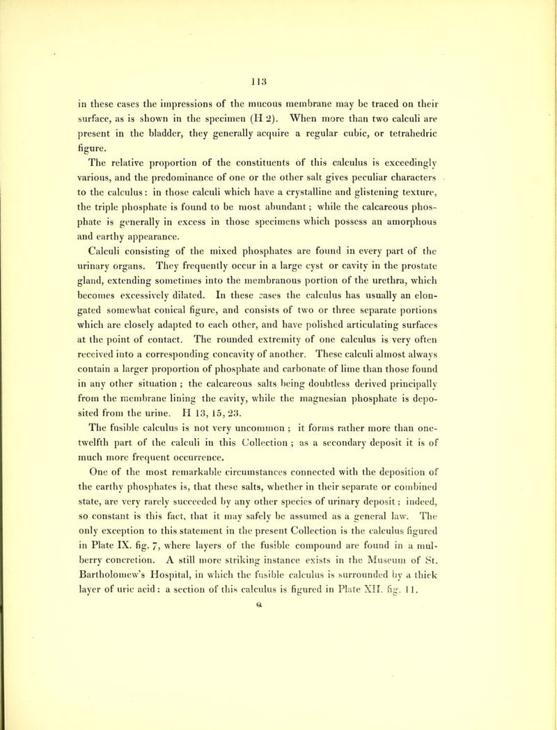 in these cases the impressions of the mucous membrane may be traced on their surface, as is shown in the specimen (H 2). When more than two calcuh are present in the bladder, they generally acquire a regular cubic, or tetrahedric figure. The relative proportion of the constituents of this calculus is exceedingly various, and the predominance of one or the other salt gives peculiar characters to the calculus: in those calculi which have a crystalline and glistening texture, the triple phosphate is found to be most abundant; while the calcareous phos- phate is generally in excess in those specimens which possess an amorphous and earthy appearance. Calculi consisting of the mixed phosphates are found in every part of the urinary organs. They frequently occur in a large cyst or cavity in the prostate gland, extending sometimes into the membranous portion of the urethra, which becomes excessively dilated. In these cases the calculus has usually an elon- gated somewhat conical figure, and consists of two or three separate portions which are closely adapted to each other, and have polished articulating surfaces at the point of contact. The rounded extremity of one calculus is very often received into a corresponding concavity of another. These calculi almost always contain a larger proportion of phosphate and carbonate of lime than those found in any other situation ; the calcareous salts being doubtless derived principally from the membrane lining the cavity, while the magnesian phosphate is depo- sited from the urine. H 13, 15, 23. The fusible calculus is not very uncommon ; it forms rather more than one- twelfth part of the calculi in this Collection ; as a secondary deposit it is of much more frequent occurrence. One of the most remarkable circumstances connected with the deposition of the earthy phosphates is, that these salts, whether in their separate or combined state, are very rarely succeeded by any other species of urinary deposit; indeed, so constant is this fact, that it may safely be assumed as a general law. The only exception to this statement in the present Collection is the calculus figured in Plate IX. fig. 7, where layers of the fusible compound are found in a nml- berry concretion. A still more striking instance exists in the Museum of St. Bartholou)ew's Hospital, in which the fusible calculus is surrounded by a thick layer of uric acid: a section of this calculus is figured in Phite XIL fig. 11. a