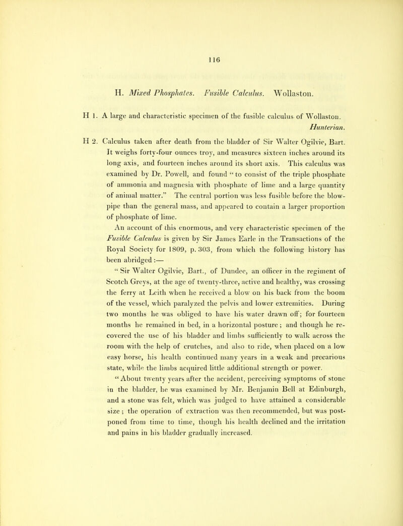 H. Mixed Phosphates. Fusible Calculus. WoUaston. H 1. A large and characteristic specimen of the fusible calculus of WoUaston. Hunterian. H 2. Calculus taken after death from the bladder of Sir Walter Ogilvie, Bart. It weighs forty-four ounces troy, and measures sixteen inches around its long axis, and fourteen inches around its short axis. This calculus was examined by Dr. Powell, and found  to consist of the triple phosphate of ammonia and magnesia with phosphate of lime and a large quantity of animal matter. The central portion was less fusible before the blow- pipe than the general mass, and appeared to contain a larger proportion of phosphate of lime. An account of this enormous, and very characteristic specimen of the Fusible Calculus is given by Sir James Earle in the Transactions of the Royal Society for 1809, p. 303, from which the following history has been abridged:—  Sir Walter Ogilvie, Bart., of Dundee, an officer in the regiment of Scotch Greys, at the age of twenty-three, active and healthy, was crossing the ferry at Leith when he received a blow on his back from the boom of the vessel, which paralyzed the pelvis and lower extremities. During two months he was obliged to have his water drawn off; for fourteen months he remained in bed, in a horizontal posture ; and though he re- covered the use of his bladder and limbs sufficiently to walk across the room with the help of crutches, and also to ride, when placed on a low easy horse, his health continued many years in a weak and precarious state, while the limbs acquired little additional strength or power.  About twenty years after the accident, perceiving symptoms of stone in the bladder, he was examined by Mr. Benjamin Bell at Edinburgh, and a stone was felt, which was judged to have attained a considerable size ; the operation of extraction was then recommended, but was post- poned from time to time, though his health declined and the irritation and pains in his bladder gradually increased.