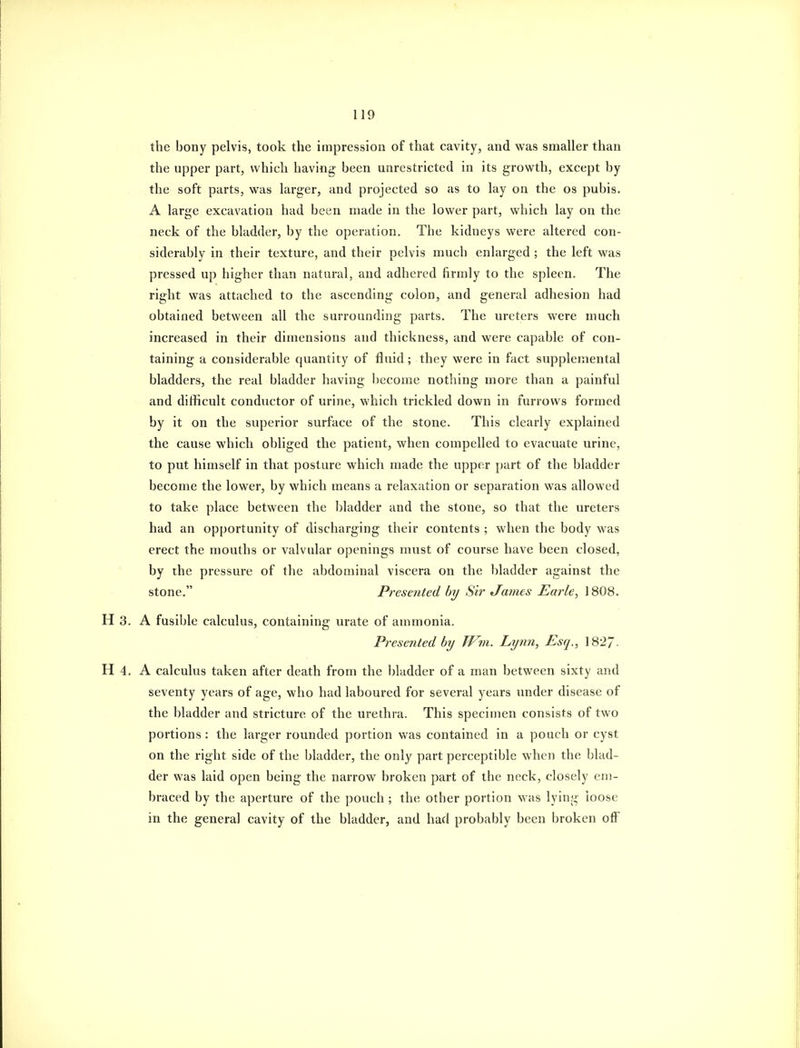 the bony pelvis, took the impression of that cavity, and was smaller than the upper part, which having been unrestricted in its growth, except by the soft parts, was larger, and projected so as to lay on the os pubis. A large excavation had been made in the lower part, which lay on the neck of the bladder, by the operation. The kidneys were altered con- siderably in their texture, and their pelvis much enlarged ; the left was pressed up higher than natural, and adhered firmly to the spleen. The right was attached to the ascending colon, and general adhesion had obtained between all the surrounding parts. The ureters were much increased in their dimensions and thickness, and were capable of con- taining a considerable quantity of fluid ; they were in fact supplemental bladders, the real bladder having become notliing more than a painful and difficult conductor of urine, which trickled down in furrows formed by it on the superior surface of the stone. This clearly explained the cause which obliged the patient, when compelled to evacuate urine, to put himself in that posture which made the upper part of the bladder become the lower, by which means a relaxation or separation was allowed to take place between the bladder and the stone, so that the ureters had an opportunity of discharging their contents ; when the body was erect the mouths or valvular openings must of course have been closed, by the pressure of the abdominal viscera on the bladder against the stone. Presented by Sir James Earle, 1808. H 3. A fusible calculus, containing urate of ammonia. Prese7ited by JFm. Lynn, Esq., 1827. H 4. A calculus taken after death from the bladder of a man between sixty and seventy years of age, who had laboured for several years under disease of the bladder and stricture of the urethra. This specimen consists of two portions : the larger rounded portion was contained in a pouch or cyst on the right side of the bladder, the only part perceptible when the blad- der was laid open being the narrow broken part of the neck, closely em- braced by the aperture of the pouch ; the other portion was lying loose in the general cavity of the bladder, and had probably been broken olF