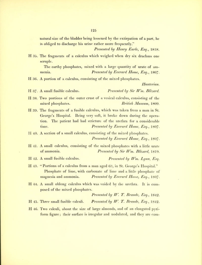 natural size of the bladder being lessened by the extirpation of a part, he is obliged to discharge his urine rather more frequently. Presented by Henry Earle, Esq., 1818. H 35. The fragments of a calculus which weighed when dry six drachms one scruple. The earthy phosphates, mixed with a large quantity of urate of am- monia. Presented by Everard Home, Esq., 180/. H 36. A portion of a calculus, consisting of the mixed phosphates. Hmiterian. H 37. A small fusible calculus. Presented by Sir Jt^m. Blizard. H 38. Two portions of the outer crust of a vesical calculus, consisting of the mixed phosphates. British Museum, 1809. H 39. The fragments of a fusible calculus, which was taken from a man in St. George's Hospital. Being very soft, it broke down during the opera- tion. The patient had had stricture of the urethra for a considerable time. Presented by Everard Home, Esq., I8O7. H 40. A section of a small calculus, consisting of the mixed phosphates. Presented by Everard Home, Esq., I8O7. H 41. A small calculus, consisting of the mixed phosphates with a little urate of ammonia. Presented by Sir JVm. Blizard, 1819. H 42. A small fusible calculus. Presented by TFm. Lynn, Esq. H 43. Portions of a calculus from a man aged 63, in St. George's Hospital. Phosphate of lime, with carbonate of lime and a little phosphate of magnesia and ammonia. Presented by Everard Home, Esq., I8O7. H 44. A small oblong calculus which was voided by the urethra. It is com- posed of the mixed phosphates. Presented by JV. T. Brande, Esq., 1842. H 45. Three small fusible calculi. Presented by TF. T. Brande, Esq., 1842. H 46. Two calculi, about the size of large almonds, and of an elongated pyri- form figure ; their surface is irregular and nodulated, and they are com-