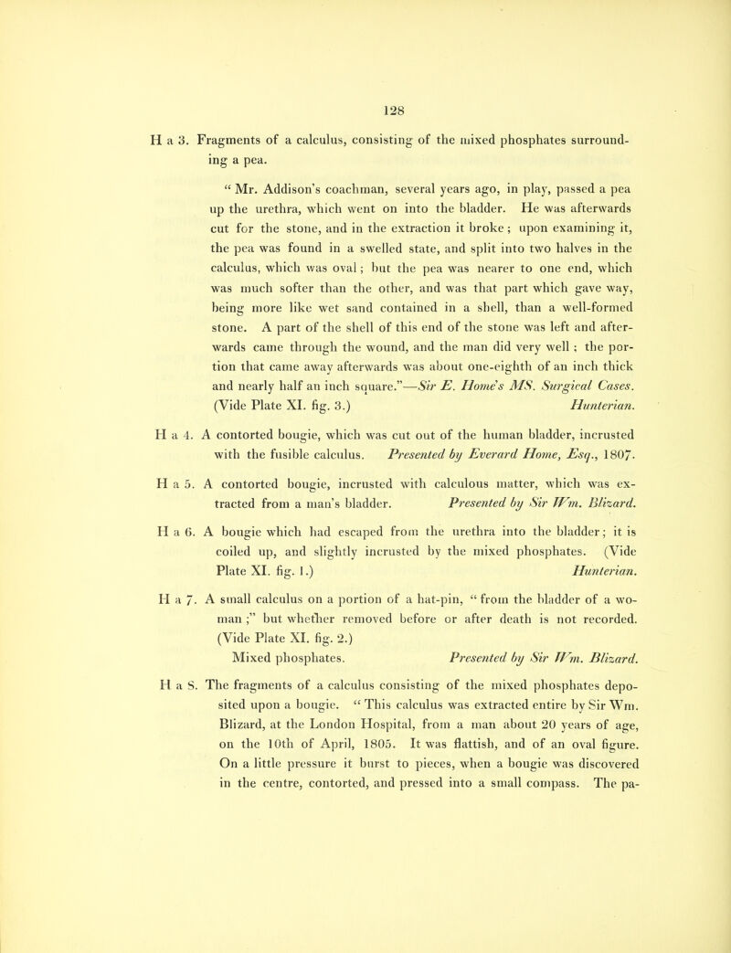 H a 3. Fragments of a calculus, consisting- of the mixed phosphates surround- ing a pea.  Mr. Addison's coachman, several years ago, in play, passed a pea up the urethra, which went on into the bladder. He was afterwards cut for the stone, and in the extraction it broke; upon examining it, the pea was found in a swelled state, and split into two halves in the calculus, which was oval; but the pea was nearer to one end, which was much softer than the other, and was that part which gave way, being more like wet sand contained in a shell, than a well-formed stone. A part of the shell of this end of the stone was left and after- wards came through the wound, and the man did very well; the por- tion that came away afterwards was about one-eighth of an inch thick and nearly half an inch square.—Sir E. Homes MS. Surgical Cases. (Vide Plate XI. fig. 3.) Hunterian. H a 4. A contorted bougie, which was cut out of the human bladder, incrusted with the fusible calculus. Presented by Everard Home, Esq., 180/. H a 5. A contorted bougie, incrusted with calculous matter, which was ex- tracted from a man's bladder. Presented by Sir Wm. Blizard. H a 6. A bougie which had escaped from the urethra into the bladder; it is coiled up, and slightly incrusted by the mixed phosphates. (Vide Plate XI. fig. 1.) Hunterian. Ha/. A small calculus on a portion of a hat-pin,  from the bladder of a wo- man ; but whetlier removed before or after death is not recorded. (Vide Plate XI. fig. 2.) Mixed phosphates. Presented by Sir Tf^m. Blizard. H a S. The fragments of a calculus consisting of the mixed phosphates depo- sited upon a bougie.  This calculus was extracted entire by Sir Wm. Blizard, at the London Hospital, from a man about 20 years of age, on the 10th of April, 1805. It was flattish, and of an oval figure. On a little pressure it burst to pieces, when a bougie was discovered in the centre, contorted, and pressed into a small compass. The pa-