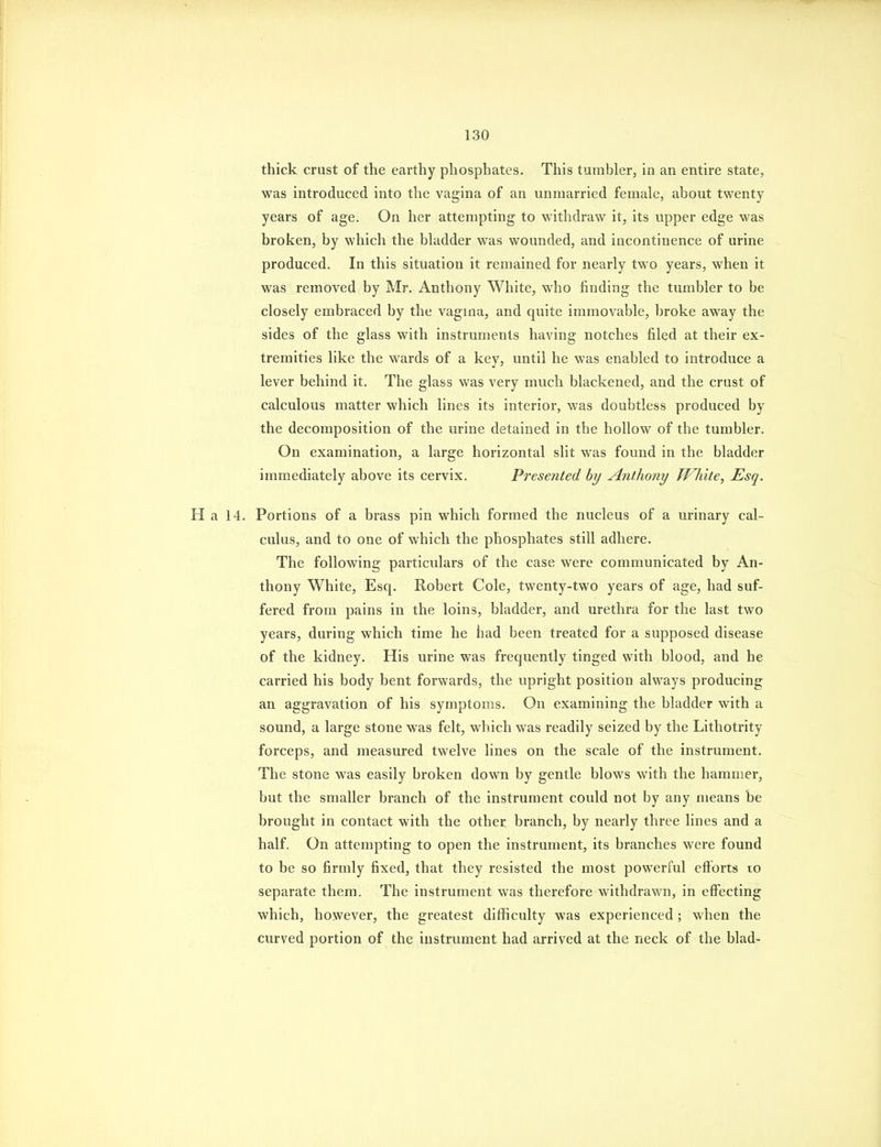 thick crust of the earthy phosphates. This tumbler, in an entire state, was introduced into the vagina of an unmarried female, about twenty years of age. On her attempting to withdraw it, its upper edge was broken, by which the bladder was wounded, and incontinence of urine produced. In this situation it remained for nearly two years, when it was removed by Mr. Anthony White, who finding the tumbler to be closely embraced by the vagma, and quite immovable, broke away the sides of the glass with instruments having notches filed at their ex- tremities like the wards of a key, until he was enabled to introduce a lever behind it. The glass was very much blackened, and the crust of calculous matter which lines its interior, was doubtless produced by the decomposition of the urine detained in the hollow of the tumbler. On examination, a large horizontal slit was found in the bladder immediately above its cervix. Presented by Anthony TVhite, Esq. H a 14. Portions of a brass pin which formed the nucleus of a urinary cal- culus, and to one of which the phosphates still adhere. The following particulars of the case were communicated by An- thony White, Esq. Robert Cole, twenty-two years of age, had suf- fered from pains in the loins, bladder, and urethra for the last two years, during which time he had been treated for a supposed disease of the kidney. His urine was frequently tinged with blood, and he carried his body bent forwards, the upright position always producing an aggravation of his symptoms. On examining the bladder with a sound, a large stone was felt, which was readily seized by the Lithotrity forceps, and measured twelve lines on the scale of the instrument. The stone was easily broken down by gentle blows with the hammer, but the smaller branch of the instrument could not by any means be brought in contact with the other branch, by nearly three lines and a half. On attempting to open the instrument, its branches were found to be so firmly fixed, that they resisted the most powerful efforts to separate them. The instrument was therefore withdrawn, in effecting which, however, the greatest difficulty was experienced ; when the curved portion of the instrument had arrived at the neck of the blad-