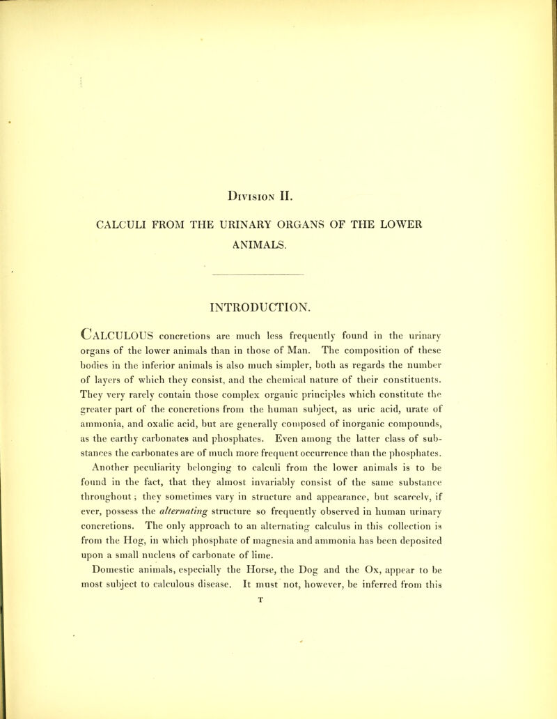 CALCULI FROM THE URINARY ORGANS OF THE LOWER ANIMALS. INTRODUCTION. Calculous concretions are much less frequently found in the urinary organs of the lower animals than in those of Man. The composition of these horlies in the inferior animals is also much simpler, both as regards the number of layers of which they consist, and the chemical nature of their constituents. They very rarely contain those complex organic principles which constitute the greater part of the concretions from the human subject, as uric acid, urate of ammonia, and oxalic acid, but are generally composed of inorganic compounds, as the earthy carbonates and phosphates. Even among the latter class of sub- stances the carbonates are of much more frequent occurrence than the phosphates. Another peculiarity belonging to calculi from the lower animals is to be found in the fact, that they almost invariably consist of the same substance throughout ; they sometimes vary in structure and appearance, but scarcely, if ever, possess the alternating structure so frequently observed in human urinary concretions. The only approach to an alternating calculus in this collection is from the Hog, in which phosphate of magnesia and ammonia has been deposited upon a small nucleus of carbonate of lime. Domestic animals, especially the Horse, the Dog and the Ox, appear to be most subject to calculous disease. It must not, however, be inferred from this T