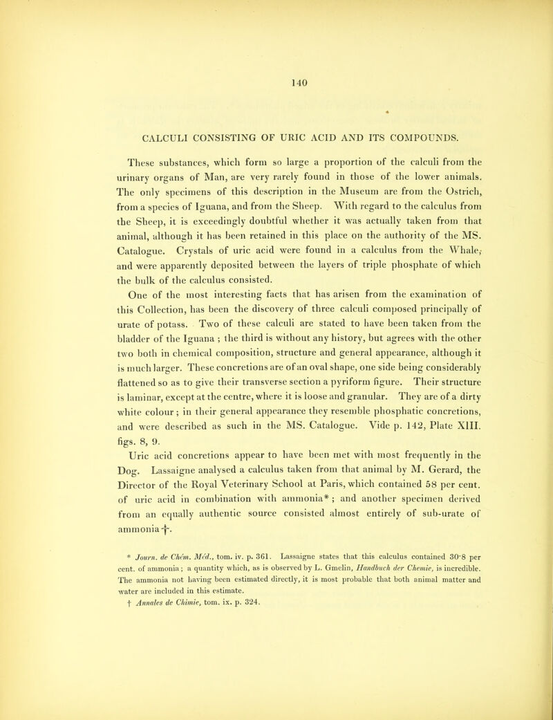 CALCULI CONSISTING OF URIC ACID AND ITS COMPOUNDS. These substances, which form so large a proportion of the calculi from the urinary organs of Man, are very rarely found in those of the lower animals. The only specimens of this description in the Museum are from the Ostrich, from a species of Iguana, and from the Sheep. With regard to the calculus from the Sheep, it is exceedingly doubtful whether it was actually taken from that animal, although it has been retained in this place on the authority of the MS. Catalogue. Crystals of uric acid were found in a calculus from the Whale,- and were apparently deposited between the layers of triple phosphate of which the bulk of the calculus consisted. One of the most interesting facts that has arisen from the examination of this Collection, has been the discovery of three calculi composed principally of urate of potass. Two of these calculi are stated to have been taken from the bladder of the Iguana ; the third is without any history, but agrees with the other two both in chemical composition, structure and general appearance, although it is much larger. These concretions are of an oval shape, one side being considerably flattened so as to give their transverse section a pyriform figure. Their structure is laminar, except at the centre, where it is loose and granular. They are of a dirty white colour ; in their general appearance they resemble phosphatic concretions, and were described as such in the MS. Catalogue. Vide p. 142, Plate XIII. figs. 8, 9. Uric acid concretions appear to have been met with most frequently in the Dog. Lassaigne analysed a calculus taken from that animal by M. Gerard, the Director of the Royal Veterinary School at Paris, which contained 58 per cent, of uric acid in combination with ammonia* ; and another specimen derived from an equally authentic source consisted almost entirely of sub-urate of ammonia * Journ. de Chem. Med., torn. iv. p. 361. Lassaigne states that this calculus contained 30*8 per cent, of ammonia; a quantity which, as is observed by L. Gmelin, Handbuch der Chemie, is incredible. The ammonia not liaving been estimated directly, it is most probable that both animal matter and •water are included in this estimate. f Anmles de Chimie, torn. ix. p. 324.