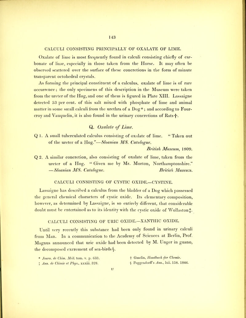 CALCULI CONSISTING PRINCIPALLY OF OXALATE OF LIME. Oxalate of liuie is most frequently found in calculi consisting chiefly of car- bonate of lime, especially in those taken from the Horse. It may often be observed scattered over the surface of these concretions in the form of minute transparent octohedral crystals. As forming the principal constituent of a calculus, oxalate of lime is of rare occurrence ; the only specimens of this description in the Museum were taken from the ureter of the Hog, and one of them is figured in Plate XIII. Lassaigne detected 53 per cent, of this salt mixed with phosphate of lime and animal matter in some small calculi from the urethra of a Dog* ; and according to Four- croy and Vauquelin, it is also found in the urinary concretions of Rats-|~. Q. Oxalate of Lime. Q 1. A small tuberculated calculus consisting of oxalate of lime.  Taken out of the ureter of a Hog.—Sloanian MS. Catalogue. British Museum, 1809, Q 2. A similar concretion, also consisting of oxalate of lime, taken from the ureter of a Hog.  Given me by Mr. Morton, Northamptonshire. — Sloatdan MS. Catalogue. British Museum. CALCULI CONSISTING OF CYSTIC OXIDE.—CYSTINE. Lassaigne has described a calculus from the bladder of a Dog which possessed the general chemical characters of cystic oxide. Its elementary composition, however, as determined by Lassaigne, is so entirely different, that considerable doubt must be entertained as to its identity with the cystic oxide of Wollaston:J;. CALCULI CONSISTING OF URIC OXIDE.—XANTIIIC OXIDE. Until very recently this substance had been only found in urinary calculi from Man. In a communication to the Academy of Sciences at Berlin, Prof. Magnus announced that uric oxide had been detected by M. Unger in guano, the decomposed excrement of sea-birds'^. * Journ. de Chim. Med. torn. v. p. 633. t Gmelin, Handbuch der Chemie. X Ann. de Chimie et Phys., xxxiii. 328. § Poggendorff's Ann., Ixii. 158. 1844. U