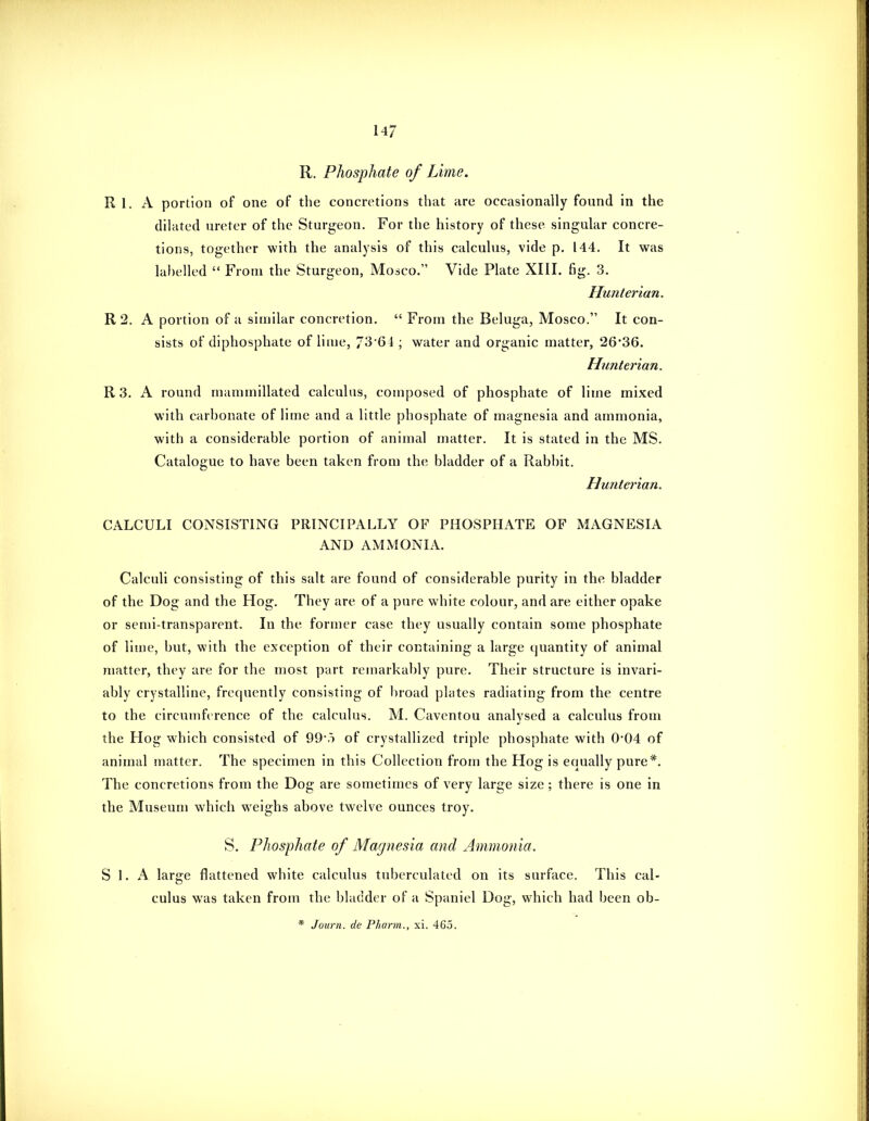 14/ R. Phosphate of Lime. R 1. A portion of one of the concretions that are occasionally found in the dilated ureter of the Sturgeon. For the history of these singular concre- tions, together with the analysis of this calculus, vide p. 144. It was lahelled  From the Sturgeon, Moico. Vide Plate XIII. fig. 3. Hunterian. R 2. A portion of a similar concretion.  From the Beluga, Mosco. It con- sists of diphosphate of lime, 73'64 ; water and organic matter, 26*36. Htmterian. R 3. A round manimillated calculus, composed of phosphate of lime mixed with carbonate of lime and a little phosphate of magnesia and ammonia, with a considerable portion of animal matter. It is stated in the MS. Catalogue to have been taken from the bladder of a Rabbit. Hunterian, CALCULI CONSISTING PRINCIPALLY OF PHOSPHATE OF MAGNESIA AND AMMONIA. Calculi consisting of this salt are found of considerable purity in the bladder of the Dog and the Hog. They are of a pure white colour, and are either opake or semi-transparent. In the former case they usually contain some phosphate of lime, but, with the exception of their containing a large quantity of animal matter, they are for the most part remarkably pure. Their structure is invari- ably crystalline, frequently consisting of broad plates radiating from the centre to the circumference of the calculus. M. Caventou analysed a calculus from the Hog which consisted of 99-5 of crystallized triple phosphate with 0'04 of animal matter. The specimen in this Collection from the Hog is equally pure*. The concretions from the Dog are sometimes of very large size ; there is one in the Museum which weighs above twelve ounces troy. S. Phosphate of Magnesia and Ammonia. S 1. A large flattened white calculus tuberculated on its surface. This cal- culus was taken from the bladder of a Spaniel Dog, which had been ob- * Journ. de Pharm., xi. 465.