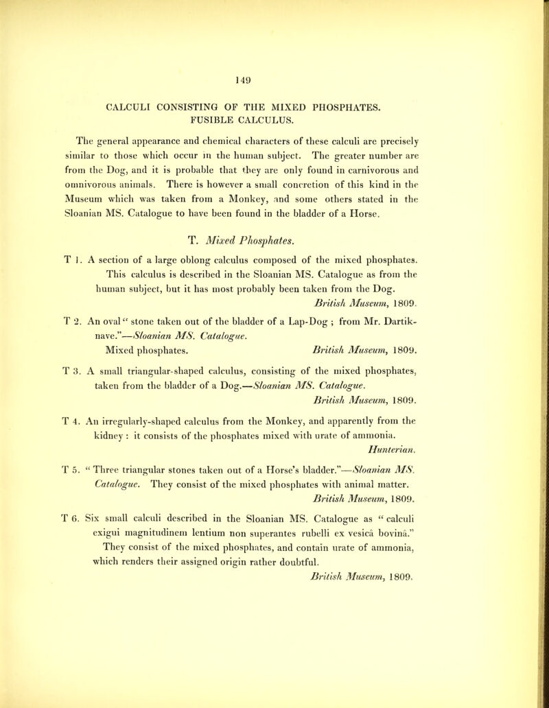CALCULI CONSISTING OF THE MIXED PHOSPHATES. FUSIBLE CALCULUS. The general appearance and chemical characters of these calculi are precisely similar to those which occur in ihe human suhject. The greater number are from the Dog, and it is probable that they are only found in carnivorous and onmivorous animals. There is however a small concretion of this kind in the Museum which was taken from a Monkey, and some others stated in the Sloanian MS. Catalogue to have been found in the bladder of a Horse. T, Mixed Phosphates. T 1. A section of a large oblong calculus composed of the mixed phosphates. This calculus is described in the Sloanian MS. Catalogue as from the human subject, but it has most probably been taken from the Dog. British Museum, 1809. T 2. An oval stone taken out of the bladder of a Lap-Dog ; from Mr. Dartik- nave.—Sloanian MS. Catalogue. Mixed phosphates. British Museum, 1809. T 3. A small triangular-shaped calculus, consisting of the mixed phosphates, taken from the bladder of a Dog.—Sloanian MS. Catalogue. British Museum, 1809. T 4. An irregularly-shaped calculus from the Monkey, and apparently from the kidney : it consists of the phosphates mixed with urate of ammonia, Hunterian. T 5.  Three triangular stones taken out of a Horse's bladder.—Sloanian MS. Catalogue. They consist of the mixed phosphates with animal matter. British Museum, 1809. T 6. Six small calculi described in the Sloanian MS. Catalogue as  calculi exigui magnitudinem lentium non superantes rubelli ex vesica bovina. They consist of the mixed phosphates, and contain urate of ammonia, which renders their assigned origin rather doubtful. British Museum, 1809.