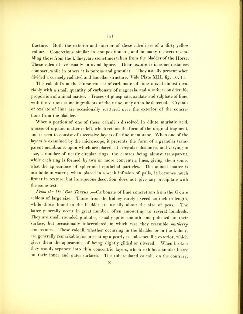 fracture. Both the exterior and interior of these calculi are of a dirty yellow colour. Concretions similar in composition to, and in many respects resem- bling those from the kidney, are sometimes taken from the bladder of the Horse. These calculi have usually an ovoid figure. Their texture is in some instances compact, while in others it is porous and granular. They usually present when divided a coarsely radiated and lamellar structure. Vide Plate XIII. fig. 10, 11. The calculi from the Horse consist of carbonate of lime mixed almost inva- riably with a small quantity of carbonate of magnesia, and a rather considerable proportion of animal matter. Traces of phosphate, oxalate and sulphate of lime, with the various saline ingredients of the urine, may often be detected. Crystals of oxalate of lime are occasionally scattered over the exterior of the concre- tions from the bladder. When a portion of one of these calculi is dissolved in dilute muriatic acid, a mass of organic matter is left, which retains the form of the original fragment, and is seen to consist of successive layers of a fine membrane. When one of the layers is examined by the microscope, it presents the form of a granular trans- parent membrane, upon which are placed, at irregular distances, and varying in size, a number of nearly circular rings, the centres being almost transparent, while each ring is formed by two or more concentric lines, giving them some- what the appearance of spheroidal epithelial particles. The animal matter is insoluble in water ; when placed in a weak infusion of galls, it becomes much firmer in texture, but its aqueous decoction does not give any precipitate with the same test. From the Ox {Bos Taurus).—Carbonate of lime concretions from the Ox are seldom of large size. Those from the kidney rarely exceed an inch in length, while those found in the bladder are usually about the size of peas. The latter generally occur in great number, often amounting to several hundreds. They are small rounded globules, usually quite smooth and polished on their surface, but occasionally tuberculated, in which case they resemble mulbein^y concretions. These calculi, whether occurring in the bladder or in the kidney, are generally remarkable for presenting a pearly pseudo-metallic exterior, which gives them the appearance of being slightly gilded or silvered. When broken they readily separate into thin concentric layers, which exhibit a similar lustre on their inner and outer surfaces, The tuberculated calculi, on the contrary, X