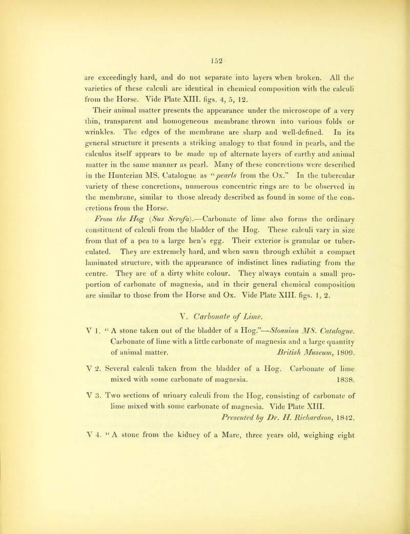 are exceedingly hard, and do not separate into layers when broken. All the varieties of these calculi are identical in chemical composition with the calculi from the Horse. Vide Plate XIII. figs. 4, 5, 12. Their animal matter presents the appearance under the microscope of a very thin, transparent and homogeneous membrane thrown into various folds or wrinkles. The edges of the membrane are sharp and well-defined. In its general structure it presents a striking analogy to that found in pearls, and the calculus itself appears to be made up of alternate layers of earthy and animal matter in the same manner as pearl. Many of these concretions were described in the Hunterian MS. Catalogue as ^'•pearls from the Ox. In the tubercular variety of these concretions, numerous concentric rings are to be observed in the membrane, similar to those already described as found in some of the con- cretions from the Horse. From the Hog {Sus Scrofa).—Carbonate of lime also forms the ordinary constituent of calculi from the bladder of the Hog. These calculi vary in size from that of a pea to a large hen's egg. Their exterior is granular or tuber- culated. They are extremely hard, and when sawn through exhibit a compact laminated structure, with the appearance of indistinct lines radiating from the centre. They are of a dirty white colour. They always contain a small pro- portion of carbonate of magnesia, and in their general chemical composition are similar to those from the Horse and Ox. Vide Plate XIII. figs. 1, 2. V, Carbonate of Lime. V 1. A stone taken out of the bladder of a Hog.—Sloanian MS. Catalogue. Carbonate of lime with a little carbonate of magnesia and a large quantity of animal matter. British Museum, 1809- V 2. Several calculi taken from the bladder of a Hog. Carbonate of lime mixed with some carbonate of magnesia. 1838. V 3. Two sections of urinary calculi from the Hog, consisting of carbonate of lime mixed with some carbonate of magnesia. Vide Plate XIII. Preseuted by Dr. H. Richardson, 1842. V 4. A stone from the kidney of a Mare, three years old, weighing eight