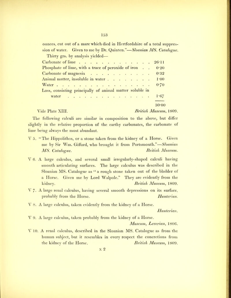 ounces, cut out of a mare which died in Hertfordshire of a total suppres- sion of water. Given to me by Dr. Quinten.—Sloanian MS. Catalogue. Thirty grs. by analysis yielded— Carbonate of lime 26 11 Phosphate of lime, with a trace of peroxide of iron . . 020 Carbonate of magnesia ........... 0*32 Animal matter, insoluble in water TOO Water 070 Loss, consisting principally of animal matter soluble in water ............... 167 30-00 Vide Plate XIII. British Museum, 1809. The following calculi are similar in composition to the above, but differ slightly in the relative proportion of the earthy carbonates, the carbonate of lime being always the most abundant. V 5. The Hippolithos, or a stone taken from the kidney of a Horse. Given me by Sir Wm, Gifford, who brought it from Portsmouth.—Sloanian MS. Catalogue. British Museum. V 6. A large calculus, and several small irregularly-shaped calculi having smooth articulating surfaces. The large calculus was described in the Sloanian MS. Catalojrue as  a rouo-h stone taken out of the bladder of a Horse. Given me by Lord Walpole. They are evidently from the kidney. British Museum, 1809. V 7- A large renal Ccdculus, having several smooth depressions on its surface, probably from the Horse. Hunterian. V 8. A large calculus, taken evidently from the kidney of a Horse. Hunterian. V 9. A large calculus, taken probably from the kidney of a Horse. Museum, Leverian, 1806. V 10. A renal calculus, described in the Sloanian MS. Catalogue as from the human subject, but it resembles in every respect the concretions from the kidney of the Horse. British Museum, 1809. X 2