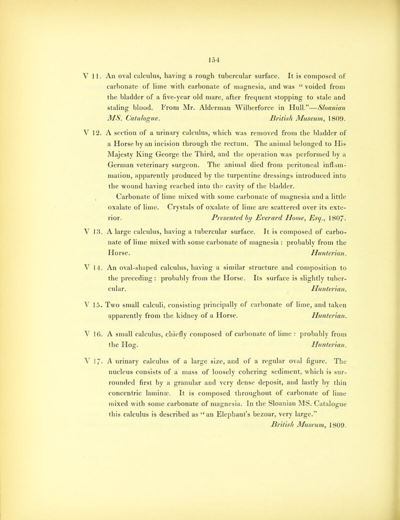 V 11. An oval calculus, having a rough tubercular surface. It is composed of carbonate of lime with carbonate of magnesia, and was  voided from the bladder of a five-year old mare, after frequent stopping to stale and staling blood. From Mr. Alderman Wilberforce in Hull.—Shmiicai MS. Catalogue. British Musemii, 1809. V 12. A section of a urinary calculus, which was removed from the bladder of a Horse by an incision through the rectum. The animal belonged to His Majesty King George the Third, and the operation was performed by a German veterinary surgeon. The animal died from peritoneal inflam- mation, apparently produced by the turpentine dressings introduced into the wound having reached into the cavity of the bladder. Carbonate of lime mixed with some carbonate of magnesia and a little oxalate of lime. Crystals of oxalate of lime are scattered over its exte- rior. Presented by Everard Home, Esq., 180/, V 13. A large calculus, having a tubercular surface. It is composed of carbo- nate of lime mixed with some carbonate of magnesia : probably from the Horse. Hunterian. V 14. An oval-shaped calculus, having a similar structure and composition to the preceding : probably from the Horse, Its surface is slightly tuber- cular. Hu7iterian, V 15. Two small calculi, consisting principally of carbonate of lime, and taken apparently from the kidney of a Horse. Hunterian. V 16. A small calculus, chiefly composed of carbonate of lime : probably from the Hog. Hunterian. V 17- A urinary calculus of a large size, and of a regular oval figure. The nucleus consists of a mass of loosely cohering sediment, which is sur- rounded first by a granular and very dense deposit, and lastly by thin concentric lamina?. It is composed throughout of carbonate of lime mixed with some carbonate of magnesia. In the Sloanian MS. Catalogue this calculus is described as an Elephant's bezoar, very large.